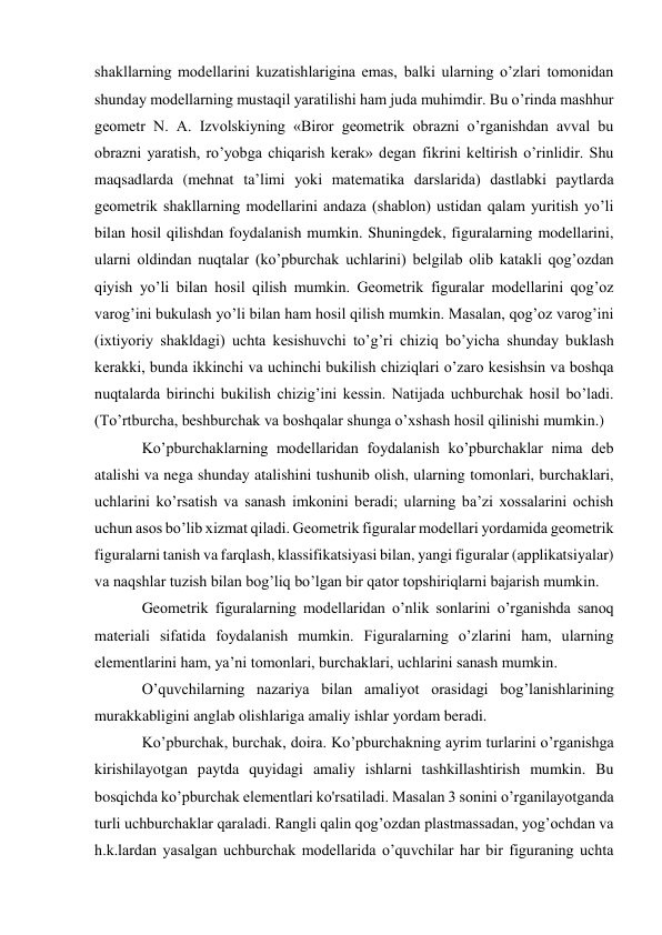 shakllarning modellarini kuzatishlarigina emas, balki ularning o’zlari tomonidan 
shunday modellarning mustaqil yaratilishi ham juda muhimdir. Bu o’rinda mashhur 
geometr N. A. Izvolskiyning «Biror geometrik obrazni o’rganishdan avval bu 
obrazni yaratish, ro’yobga chiqarish kerak» degan fikrini keltirish o’rinlidir. Shu 
maqsadlarda (mehnat ta’limi yoki matematika darslarida) dastlabki paytlarda 
geometrik shakllarning modellarini andaza (shablon) ustidan qalam yuritish yo’li 
bilan hosil qilishdan foydalanish mumkin. Shuningdek, figuralarning modellarini, 
ularni oldindan nuqtalar (ko’pburchak uchlarini) belgilab olib katakli qog’ozdan 
qiyish yo’li bilan hosil qilish mumkin. Geometrik figuralar modellarini qog’oz 
varog’ini bukulash yo’li bilan ham hosil qilish mumkin. Masalan, qog’oz varog’ini 
(ixtiyoriy shakldagi) uchta kesishuvchi to’g’ri chiziq bo’yicha shunday buklash 
kerakki, bunda ikkinchi va uchinchi bukilish chiziqlari o’zaro kesishsin va boshqa 
nuqtalarda birinchi bukilish chizig’ini kessin. Natijada uchburchak hosil bo’ladi. 
(To’rtburcha, beshburchak va boshqalar shunga o’xshash hosil qilinishi mumkin.) 
Ko’pburchaklarning modellaridan foydalanish ko’pburchaklar nima deb 
atalishi va nega shunday atalishini tushunib olish, ularning tomonlari, burchaklari, 
uchlarini ko’rsatish va sanash imkonini beradi; ularning ba’zi xossalarini ochish 
uchun asos bo’lib xizmat qiladi. Geometrik figuralar modellari yordamida geometrik 
figuralarni tanish va farqlash, klassifikatsiyasi bilan, yangi figuralar (applikatsiyalar) 
va naqshlar tuzish bilan bog’liq bo’lgan bir qator topshiriqlarni bajarish mumkin. 
Geometrik figuralarning modellaridan o’nlik sonlarini o’rganishda sanoq 
materiali sifatida foydalanish mumkin. Figuralarning o’zlarini ham, ularning 
elementlarini ham, ya’ni tomonlari, burchaklari, uchlarini sanash mumkin. 
O’quvchilarning nazariya bilan amaliyot orasidagi bog’lanishlarining 
murakkabligini anglab olishlariga amaliy ishlar yordam beradi. 
Ko’pburchak, burchak, doira. Ko’pburchakning ayrim turlarini o’rganishga 
kirishilayotgan paytda quyidagi amaliy ishlarni tashkillashtirish mumkin. Bu 
bosqichda ko’pburchak elementlari ko'rsatiladi. Masalan 3 sonini o’rganilayotganda 
turli uchburchaklar qaraladi. Rangli qalin qog’ozdan plastmassadan, yog’ochdan va 
h.k.lardan yasalgan uchburchak modellarida o’quvchilar har bir figuraning uchta 
