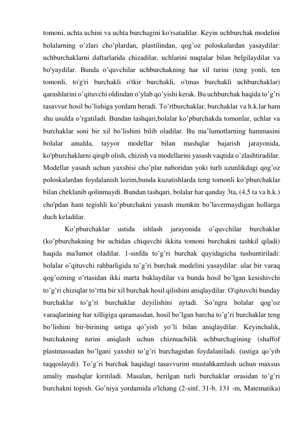 tomoni, uchta uchini va uchta burchagini ko'rsatadilar. Keyin uchburchak modelini 
bolalarning o’zlari cho’plardan, plastilindan, qog’oz poloskalardan yasaydilar: 
uchburchaklarni daftarlarida chizadilar, uchlarini nuqtalar bilan belgilaydilar va 
bo'yaydilar. Bunda o’quvchilar uchburchakning har xil turini (teng yonli, ten 
tomonli, to'g'ri burchakli o'tkir burchakli, o'tmas burchakli uchburchaklar) 
qarashlarini o’qituvchi oldindan o’ylab qo’yishi kerak. Bu uchburchak haqida to’g’ri 
tasavvur hosil bo’lishiga yordam beradi. To’rtburchaklar, burchaklar va h.k.lar ham 
shu usulda o’rgatiladi. Bundan tashqari,bolalar ko’pburchakda tomonlar, uchlar va 
burchaklar soni bir xil bo’lishini bilib oladilar. Bu ma’lumotlarning hammasini 
bolalar 
amalda, 
tayyor 
modellar 
bilan 
mashqlar 
bajarish 
jarayonida, 
ko'pburchaklarni qirqib olish, chizish va modellarini yasash vaqtida o’zlashtiradilar. 
Modellar yasash uchun yaxshisi cho’plar naboridan yoki turli uzunlikdagi qog’oz 
poloskalardan foydalanish lozim,bunda kuzatishlarda teng tomonli ko’pburchaklar 
bilan cheklanib qolinmaydi. Bundan tashqari, bolalar har qanday 3ta, (4,5 ta va h.k.) 
cho'pdan ham tegishli ko’pburchakni yasash mumkin bo’lavermaydigan hollarga 
duch keladilar. 
Ko’pburchaklar 
ustida 
ishlash 
jarayonida 
o’quvchilar 
burchaklar 
(ko’pburchakning bir uchidan chiquvchi ikkita tomoni burchakni tashkil qiladi) 
haqida ma'lumot oladilar. 1-sinfda to’g’ri burchak quyidagicha tushuntiriladi: 
bolalar o’qituvchi rahbarligida to’g’ri burchak modelini yasaydilar: ular bir varaq 
qog’ozning o’rtasidan ikki marta buklaydilar va bunda hosil bo’lgan kesishivchi 
to’g’ri chiziqlar to’rtta bir xil burchak hosil qilishini aniqlaydilar. O'qituvchi bunday 
burchaklar to’g’ri burchaklar deyilishini aytadi. So’ngra bolalar qog’oz 
varaqlarining har xilligiga qaramasdan, hosil bo’lgan barcha to’g’ri burchaklar teng 
bo’lishini bir-birining ustiga qo’yish yo’li bilan aniqlaydilar. Keyinchalik, 
burchakning turini aniqlash uchun chizmachilik uchburchagining (shaffof 
plastmassadan bo’lgani yaxshi) to’g’ri burchagidan foydalaniladi. (ustiga qo’yib 
taqqoslaydi). To’g’ri burchak haqidagi tasavvurini mustahkamlash uchun maxsus 
amaliy mashqlar kiritiladi. Masalan, berilgan turli burchaklar orasidan to’g’ri 
burchakni topish. Go’niya yordamida o'lchang (2-sinf, 31-b, 131 -m, Matematika) 
