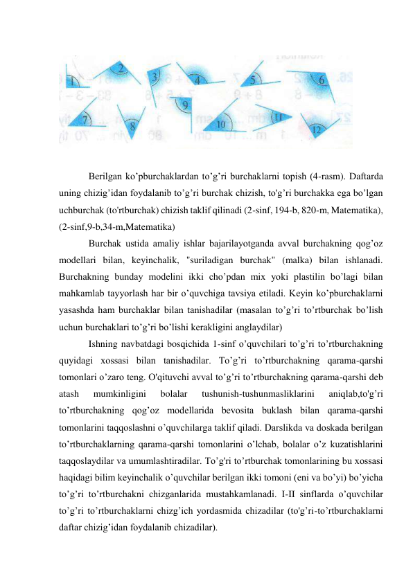  
 
 
Berilgan ko’pburchaklardan to’g’ri burchaklarni topish (4-rasm). Daftarda 
uning chizig’idan foydalanib to’g’ri burchak chizish, to'g’ri burchakka ega bo’lgan 
uchburchak (to'rtburchak) chizish taklif qilinadi (2-sinf, 194-b, 820-m, Matematika), 
(2-sinf,9-b,34-m,Matematika) 
Burchak ustida amaliy ishlar bajarilayotganda avval burchakning qog’oz 
modellari bilan, keyinchalik, "suriladigan burchak" (malka) bilan ishlanadi. 
Burchakning bunday modelini ikki cho’pdan mix yoki plastilin bo’lagi bilan 
mahkamlab tayyorlash har bir o’quvchiga tavsiya etiladi. Keyin ko’pburchaklarni 
yasashda ham burchaklar bilan tanishadilar (masalan to’g’ri to’rtburchak bo’lish 
uchun burchaklari to’g’ri bo’lishi kerakligini anglaydilar) 
Ishning navbatdagi bosqichida 1-sinf o’quvchilari to’g’ri to’rtburchakning 
quyidagi xossasi bilan tanishadilar. To’g’ri to’rtburchakning qarama-qarshi 
tomonlari o’zaro teng. O'qituvchi avval to’g’ri to’rtburchakning qarama-qarshi deb 
atash 
mumkinligini 
bolalar 
tushunish-tushunmasliklarini 
aniqlab,to'g’ri 
to’rtburchakning qog’oz modellarida bevosita buklash bilan qarama-qarshi 
tomonlarini taqqoslashni o’quvchilarga taklif qiladi. Darslikda va doskada berilgan 
to’rtburchaklarning qarama-qarshi tomonlarini o’lchab, bolalar o’z kuzatishlarini 
taqqoslaydilar va umumlashtiradilar. To’g'ri to’rtburchak tomonlarining bu xossasi 
haqidagi bilim keyinchalik o’quvchilar berilgan ikki tomoni (eni va bo’yi) bo’yicha 
to’g’ri to’rtburchakni chizganlarida mustahkamlanadi. I-II sinflаrda o’quvchilar 
to’g’ri to’rtburchaklarni chizg’ich yordasmida chizadilar (to'g’ri-to’rtburchaklarni 
daftar chizig’idan foydalanib chizadilar). 
