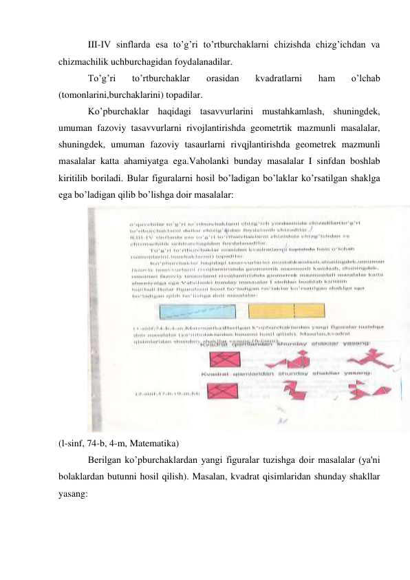 III-IV sinflarda esa to’g’ri to’rtburchaklarni chizishda chizg’ichdan va 
chizmachilik uchburchagidan foydalanadilar. 
To’g’ri 
to’rtburchaklar 
orasidan 
kvadratlarni 
ham 
o’lchab 
(tomonlarini,burchaklarini) topadilar. 
Ko’pburchaklar haqidagi tasavvurlarini mustahkamlash, shuningdek, 
umuman fazoviy tasavvurlarni rivojlantirishda geometrtik mazmunli masalalar, 
shuningdek, umuman fazoviy tasaurlarni rivqjlantirishda geometrek mazmunli 
masalalar katta ahamiyatga ega.Vaholanki bunday masalalar I sinfdan boshlab 
kiritilib boriladi. Bular figuralarni hosil bo’ladigan bo’laklar ko’rsatilgan shaklga 
ega bo’ladigan qilib bo’lishga doir masalalar: 
(l-sinf, 74-b, 4-m, Matematika) 
Berilgan ko’pburchaklardan yangi figuralar tuzishga doir masalalar (ya'ni 
bolaklardan butunni hosil qilish). Masalan, kvadrat qisimlaridan shunday shakllar 
yasang: 
