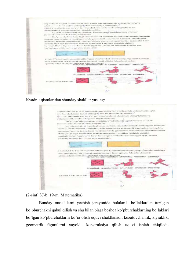  
Kvadrat qismlaridan shunday shakllar yasang: 
 
(2-sinf, 37-b, 19-m, Matematika) 
Bunday masalalarni yechish jarayonida bolalarda bo’laklardan tuzilgan 
ko’pburchakni qabul qilish va shu bilan birga boshqa ko’pburchaklarning bo’laklari 
bo’lgan ko’pburchaklarni ko’ra olish uquvi shakllanadi, kuzatuvchanlik, ziyraklik, 
geometrik figuralarni xayolda konstruksiya qilish uquvi ishlab chiqiladi. 
 
