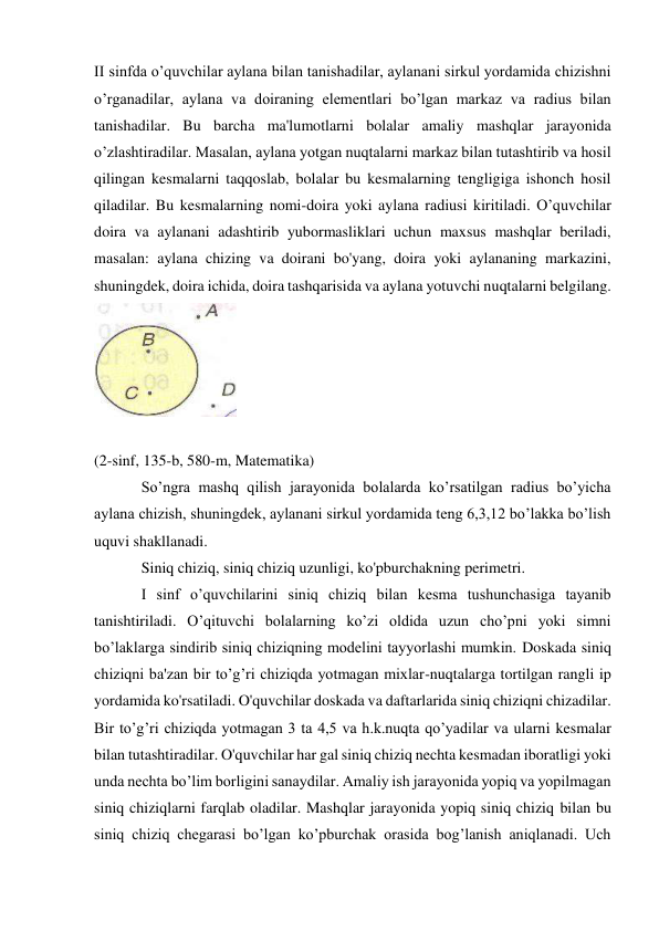 II sinfda o’quvchilar aylana bilan tanishadilar, aylanani sirkul yordamida chizishni 
o’rganadilar, aylana va doiraning elementlari bo’lgan markaz va radius bilan 
tanishadilar. Bu barcha ma'lumotlarni bolalar amaliy mashqlar jarayonida 
o’zlashtiradilar. Masalan, aylana yotgan nuqtalarni markaz bilan tutashtirib va hosil 
qilingan kesmalarni taqqoslab, bolalar bu kesmalarning tengligiga ishonch hosil 
qiladilar. Bu kesmalarning nomi-doira yoki aylana radiusi kiritiladi. O’quvchilar 
doira va aylanani adashtirib yubormasliklari uchun maxsus mashqlar beriladi, 
masalan: aylana chizing va doirani bo'yang, doira yoki aylananing markazini, 
shuningdek, doira ichida, doira tashqarisida va aylana yotuvchi nuqtalarni belgilang. 
 
 
(2-sinf, 135-b, 580-m, Matematika) 
So’ngra mashq qilish jarayonida bolalarda ko’rsatilgan radius bo’yicha 
aylana chizish, shuningdek, aylanani sirkul yordamida teng 6,3,12 bo’lakka bo’lish 
uquvi shakllanadi. 
Siniq chiziq, siniq chiziq uzunligi, ko'pburchakning perimetri. 
I sinf o’quvchilarini siniq chiziq bilan kesma tushunchasiga tayanib 
tanishtiriladi. O’qituvchi bolalarning ko’zi oldida uzun cho’pni yoki simni 
bo’laklarga sindirib siniq chiziqning modelini tayyorlashi mumkin. Doskada siniq 
chiziqni ba'zan bir to’g’ri chiziqda yotmagan mixlar-nuqtalarga tortilgan rangli ip 
yordamida ko'rsatiladi. O'quvchilar doskada va daftarlarida siniq chiziqni chizadilar. 
Bir to’g’ri chiziqda yotmagan 3 ta 4,5 va h.k.nuqta qo’yadilar va ularni kesmalar 
bilan tutashtiradilar. O'quvchilar har gal siniq chiziq nechta kesmadan iboratligi yoki 
unda nechta bo’lim borligini sanaydilar. Amaliy ish jarayonida yopiq va yopilmagan 
siniq chiziqlarni farqlab oladilar. Mashqlar jarayonida yopiq siniq chiziq bilan bu 
siniq chiziq chegarasi bo’lgan ko’pburchak orasida bog’lanish aniqlanadi. Uch 
