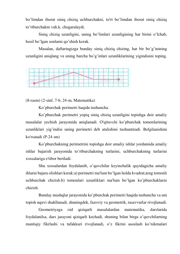 bo’limdan iborat siniq chiziq uchburchakni, to'rt bo’limdan iborat siniq chiziq 
to’rtburchakni vah.k. chegaralaydi. 
Siniq chiziq uzunligini, uning bo’limlari uzunligining har birini o’lchab, 
hosil bo’lgan sonlarni qo’shish kerak. 
Masalan, daftaringizga bunday siniq chiziq chizing, har bir bo’g’inining 
uzunligini aniqlang va uning barcha bo’g’inlari uzunliklarining yigindisini toping. 
 
 
 
(8-rasm) (2-sinf, 7-b, 24-m, Matematika) 
Ko’pburchak perimetri haqida tushuncha. 
Ko’pburchak perimetri yopiq siniq chiziq uzunligini topishga doir amaliy 
masalalar yechish jarayonida aniqlanadi. O'qituvchi ko’pburchak tomonlarining 
uzunliklari yig’indisi uning perimetri deb atalishini tushuntiradi. Belgilanishini 
ko'rsatadi (P-24 sm) 
Ko’pburchakning perimetrini topishga doir amaliy ishlar yordamida amaliy 
ishlar bajarish jarayonida to’rtburchakning turlarini, uchburchakning turlarini 
xossalariga e'tibor beriladi. 
Shu xossalardan foydalanib, o’quvchilar keyinchalik quyidagicha amaliy 
ihlarni bajara olishlari kerak:a) perimetri ma'lum bo’lgan holda kvadrat,teng tomonli 
uchburchak chizish.b) tomonlari uzunliklari ma'lum bo’lgan ko’pburchaklarni 
chizish. 
Bunday mashqlar jarayonida ko’pburchak perimetri haqida tushuncha va uni 
topish uquvi shakllanadi, shuningdek, fazoviy va geometrik, tasavvurlar rivojlanadi. 
Geometriyaga 
oid 
qiziqarli 
masalalardan 
matematika, 
darslarida 
foydalanilsa, dars jarayoni qiziqarli kechadi, shuning bilan birga o’quvchilarning 
mantiqiy fikrlashi va tafakkuri rivojlanadi, o’z fikrini asoslash ko’nikmalari 
