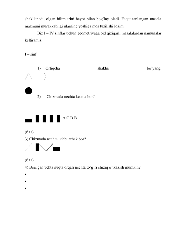 shakllanadi, olgan bilimlarini hayot bilan bog’lay oladi. Faqat tanlangan masala 
mazmuni murakkabligi ularning yoshiga mos tuzilishi lozim. 
Biz I – IV sinflar uchun geometriyaga oid qiziqarli masalalardan namunalar 
keltiramiz. 
 
I – sinf 
 
1) 
Ortiqcha 
shaklni 
bo’yang. 
 
 
 
2) 
 Chizmada nechta kesma bor? 
 
 
A C D B 
 
(6 ta) 
3) Chizmada nechta uchburchak bor? 
 
 
(6 ta) 
4) Berilgan uchta nuqta orqali nechta to’g’ri chiziq o’tkazish mumkin? 
• 
• 
• 
 
 
 
