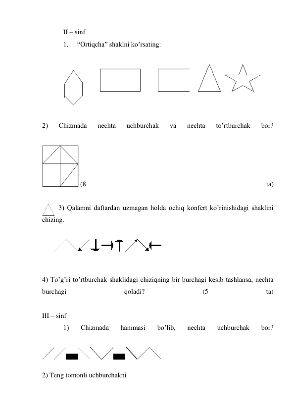 II – sinf 
1. 
“Ortiqcha” shaklni ko’rsating: 
 
 
 
2) 
Chizmada 
nechta 
uchburchak 
va 
nechta 
to’rtburchak 
bor? 
 
 (8 
ta) 
 
3) Qalamni daftardan uzmagan holda ochiq konfert ko’rinishidagi shaklini 
chizing. 
 
 
 
 
4) To’g’ri to’rtburchak shaklidagi chiziqning bir burchagi kesib tashlansa, nechta 
burchagi 
qoladi? 
(5 
ta) 
 
III – sinf 
1) 
Chizmada 
hammasi 
bo’lib, 
nechta 
uchburchak 
bor? 
 
 
 
2) Teng tomonli uchburchakni 
