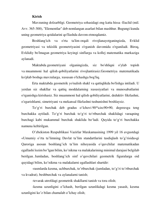 Kirish 
Mavzuning dolzarbligi. Geometriya sohasidagi eng katta hissa -Euclid (mil. 
Avv. 365-300), "Elementlar" deb nomlangan asarlari bilan mashhur. Bugungi kunda 
uning geometriya qoidalarini qo'llashda davom etmoqdamiz. 
Boshlang'ich 
va 
o'rta 
ta'lim orqali 
rivojlanayotganingizda, 
Evklid 
geometriyasi va tekislik geometriyasini o'rganish davomida o'rganiladi. Biroq, 
Evklidiy bo'lmagan geometriya keyingi sinflarga va kollej matematika markaziga 
aylanadi. 
Maktabda geometriyani 
olganingizda, 
siz 
bo'shliqni 
o'ylab 
topish 
va muammoni hal qilish qobiliyatlarini rivojlantirasiz.Geometriya matematikada 
ko'plab boshqa mavzularga, xususan o'lchashga bog'liq. 
Erta maktabda geometrik yo'nalish shakl va qattiqlikda bo'lishga intiladi. U 
yerdan siz shakllar va qattiq moddalarning xususiyatlari va munosabatlarini 
o'rganishga kirishasiz. Siz muammoni hal qilish qobiliyatlarini, deduktiv fikrlashni, 
o'zgarishlarni, simetriyani va mekansal fikrlashni tushunishni boshlaysiz. 
Toʻgʻri burchak deb gradus oʻlchovi 90^\circ90∘90, degreesga teng 
burchakka aytiladi. Toʻgʻri burchak toʻgʻri toʻrtburchak shaklidagi varaqning 
burchagi kabi mukammal burchak shaklida boʻladi. Quyida toʻgʻri burchakka 
namuna keltirilgan. 
O’zbekiston Respublikasi Vazirlar Maxkamasining 1999 yil 16 avgustdagi 
«Umumiy o’rta ta’limning Davlat ta’lim standartlarini tasdiqlash to’g’risida»gi 
Qaroriga asosan boshlang’ich ta’lim nihoyasida o’quvchilar matematikadan 
egallashi lozim bo’lgan bilim, ko’nikma va malakalarining minimal darajasi belgilab 
berilgan. Jumladan, boshlang’ich sinf o’quvchilari geometrik figuralarga oid 
quyidagi bilim, ko’nikma va malakalarni egallashlari shartdir: 
-rasmlarda kesma, uchburchak, to’rtburchak (jumladan, to’g’ri to’rtburchak 
va kvadrat), beshburchak va aylanalarni tanish; 
-tevarak-atrofdagi geometrik shakllarni tanish va tora olish; 
-kesma uzunligini o’lchash, berilgan uzunlikdagi kesma yasash, kesma 
uzunligini ko’z bilan chamalab o’lchay olish; 
