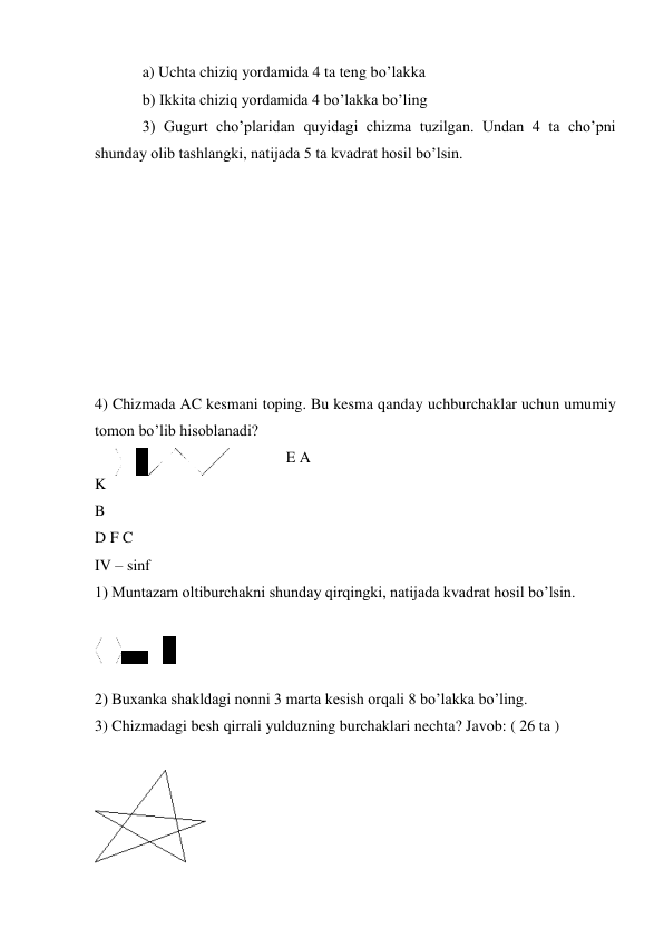 a) Uchta chiziq yordamida 4 ta teng bo’lakka 
b) Ikkita chiziq yordamida 4 bo’lakka bo’ling 
3) Gugurt cho’plaridan quyidagi chizma tuzilgan. Undan 4 ta cho’pni 
shunday olib tashlangki, natijada 5 ta kvadrat hosil bo’lsin. 
 
 
 
 
 
 
 
 
 
 
 
 
 
 
 
 
 
 
 
4) Chizmada AC kesmani toping. Bu kesma qanday uchburchaklar uchun umumiy 
tomon bo’lib hisoblanadi? 
E A 
K 
B 
D F C 
IV – sinf 
1) Muntazam oltiburchakni shunday qirqingki, natijada kvadrat hosil bo’lsin. 
 
 
 
2) Buxanka shakldagi nonni 3 marta kesish orqali 8 bo’lakka bo’ling. 
3) Chizmadagi besh qirrali yulduzning burchaklari nechta? Javob: ( 26 ta ) 
 
 
