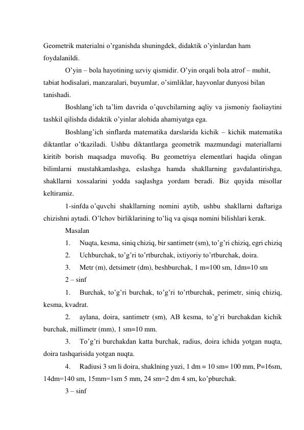  
Geometrik materialni o’rganishda shuningdek, didaktik o’yinlardan ham 
foydalanildi. 
O’yin – bola hayotining uzviy qismidir. O’yin orqali bola atrof – muhit, 
tabiat hodisalari, manzaralari, buyumlar, o’simliklar, hayvonlar dunyosi bilan 
tanishadi. 
Boshlang’ich ta’lim davrida o’quvchilarning aqliy va jismoniy faoliaytini 
tashkil qilishda didaktik o’yinlar alohida ahamiyatga ega. 
Boshlang’ich sinflarda matematika darslarida kichik – kichik matematika 
diktantlar o’tkaziladi. Ushbu diktantlarga geometrik mazmundagi materiallarni 
kiritib borish maqsadga muvofiq. Bu geometriya elementlari haqida olingan 
bilimlarni mustahkamlashga, eslashga hamda shakllarning gavdalantirishga, 
shakllarni xossalarini yodda saqlashga yordam beradi. Biz quyida misollar 
keltiramiz. 
1-sinfda o’quvchi shakllarning nomini aytib, ushbu shakllarni daftariga 
chizishni aytadi. O’lchov birliklarining to’liq va qisqa nomini bilishlari kerak. 
Masalan 
1. 
Nuqta, kesma, siniq chiziq, bir santimetr (sm), to’g’ri chiziq, egri chiziq 
2. 
Uchburchak, to’g’ri to’rtburchak, ixtiyoriy to’rtburchak, doira. 
3. 
Metr (m), detsimetr (dm), beshburchak, 1 m=100 sm, 1dm=10 sm 
2 – sinf 
1. 
Burchak, to’g’ri burchak, to’g’ri to’rtburchak, perimetr, siniq chiziq, 
kesma, kvadrat. 
2. 
aylana, doira, santimetr (sm), AB kesma, to’g’ri burchakdan kichik 
burchak, millimetr (mm), 1 sm=10 mm. 
3. 
To’g’ri burchakdan katta burchak, radius, doira ichida yotgan nuqta, 
doira tashqarisida yotgan nuqta. 
4. 
Radiusi 3 sm li doira, shaklning yuzi, 1 dm = 10 sm= 100 mm, P=16sm, 
14dm=140 sm, 15mm=1sm 5 mm, 24 sm=2 dm 4 sm, ko’pburchak. 
3 – sinf 
