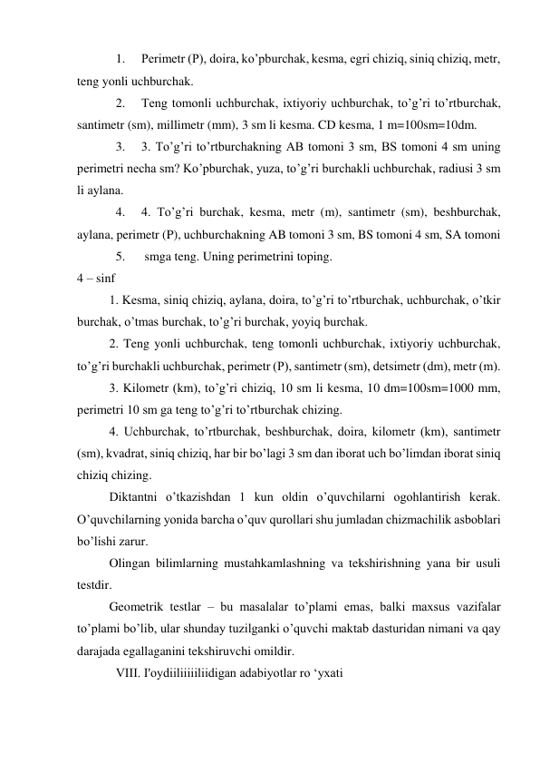 1. 
Perimetr (P), doira, ko’pburchak, kesma, egri chiziq, siniq chiziq, metr, 
teng yonli uchburchak. 
2. 
Teng tomonli uchburchak, ixtiyoriy uchburchak, to’g’ri to’rtburchak, 
santimetr (sm), millimetr (mm), 3 sm li kesma. CD kesma, 1 m=100sm=10dm. 
3. 
3. To’g’ri to’rtburchakning AB tomoni 3 sm, BS tomoni 4 sm uning 
perimetri necha sm? Ko’pburchak, yuza, to’g’ri burchakli uchburchak, radiusi 3 sm 
li aylana. 
4. 
4. To’g’ri burchak, kesma, metr (m), santimetr (sm), beshburchak, 
aylana, perimetr (P), uchburchakning AB tomoni 3 sm, BS tomoni 4 sm, SA tomoni  
5. 
 smga teng. Uning perimetrini toping. 
4 – sinf 
1. Kesma, siniq chiziq, aylana, doira, to’g’ri to’rtburchak, uchburchak, o’tkir 
burchak, o’tmas burchak, to’g’ri burchak, yoyiq burchak. 
2. Teng yonli uchburchak, teng tomonli uchburchak, ixtiyoriy uchburchak, 
to’g’ri burchakli uchburchak, perimetr (P), santimetr (sm), detsimetr (dm), metr (m). 
3. Kilometr (km), to’g’ri chiziq, 10 sm li kesma, 10 dm=100sm=1000 mm, 
perimetri 10 sm ga teng to’g’ri to’rtburchak chizing. 
4. Uchburchak, to’rtburchak, beshburchak, doira, kilometr (km), santimetr 
(sm), kvadrat, siniq chiziq, har bir bo’lagi 3 sm dan iborat uch bo’limdan iborat siniq 
chiziq chizing. 
Diktantni o’tkazishdan 1 kun oldin o’quvchilarni ogohlantirish kerak. 
O’quvchilarning yonida barcha o’quv qurollari shu jumladan chizmachilik asboblari 
bo’lishi zarur. 
Olingan bilimlarning mustahkamlashning va tekshirishning yana bir usuli 
testdir. 
Geometrik testlar – bu masalalar to’plami emas, balki maxsus vazifalar 
to’plami bo’lib, ular shunday tuzilganki o’quvchi maktab dasturidan nimani va qay 
darajada egallaganini tekshiruvchi omildir. 
VIII. I'oydiiliiiiiliidigan adabiyotlar ro ‘yxati 
 
