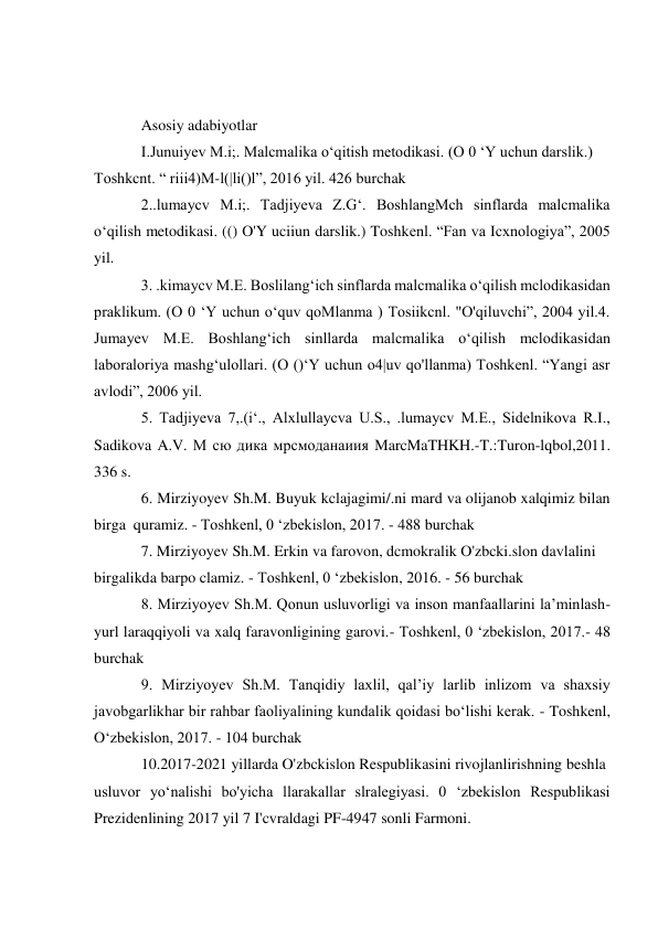  
 
Asosiy adabiyotlar 
I.Junuiyev M.i;. Malcmalika o‘qitish metodikasi. (O 0 ‘Y uchun darslik.) 
Toshkcnt. “ riii4)M-l(|li()l”, 2016 yil. 426 burchak 
2..lumaycv M.i;. Tadjiyeva Z.G‘. BoshlangMch sinflarda malcmalika 
o‘qilish metodikasi. (() O'Y uciiun darslik.) Toshkenl. “Fan va Icxnologiya”, 2005 
yil. 
3. .kimaycv M.E. Boslilang‘ich sinflarda malcmalika o‘qilish mclodikasidan 
praklikum. (O 0 ‘Y uchun o‘quv qoMlanma ) Tosiikcnl. "O'qiluvchi”, 2004 yil.4. 
Jumayev M.E. Boshlang‘ich sinllarda malcmalika o‘qilish mclodikasidan 
laboraloriya mashg‘ulollari. (O ()‘Y uchun o4|uv qo'llanma) Toshkenl. “Yangi asr 
avlodi”, 2006 yil. 
5. Tadjiyeva 7,.(i‘., Alxlullaycva U.S., .lumaycv M.E., Sidelnikova R.I., 
Sadikova A.V. М сю дика мрсмоданаиия MarcMaTHKH.-T.:Turon-lqbol,2011. 
336 s. 
6. Mirziyoyev Sh.M. Buyuk kclajagimi/.ni mard va olijanob xalqimiz bilan 
birga  quramiz. - Toshkenl, 0 ‘zbekislon, 2017. - 488 burchak 
7. Mirziyoyev Sh.M. Erkin va farovon, dcmokralik O'zbcki.slon davlalini 
birgalikda barpo clamiz. - Toshkenl, 0 ‘zbekislon, 2016. - 56 burchak 
8. Mirziyoyev Sh.M. Qonun usluvorligi va inson manfaallarini la’minlash- 
yurl laraqqiyoli va xalq faravonligining garovi.- Toshkenl, 0 ‘zbekislon, 2017.- 48 
burchak 
9. Mirziyoyev Sh.M. Tanqidiy laxlil, qal’iy larlib inlizom va shaxsiy 
javobgarlikhar bir rahbar faoliyalining kundalik qoidasi bo‘lishi kerak. - Toshkenl, 
O‘zbekislon, 2017. - 104 burchak 
10.2017-2021 yillarda O'zbckislon Respublikasini rivojlanlirishning beshla 
usluvor yo‘nalishi bo'yicha llarakallar slralegiyasi. 0 ‘zbekislon Respublikasi 
Prezidenlining 2017 yil 7 I'cvraldagi PF-4947 sonli Farmoni. 
