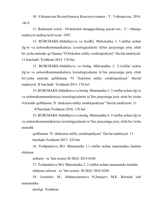 10. Узбекистои Иссмубликаси Копститутцияси - Т.: Узбекистон, 2014. 
-46 б. 
11. Barkamol avlod - Ovbckislon laraqqiyolining poydcvori.- Т.: «Sharq» 
nashriyol-malbaa koiUscrni. 1997. 
12. BURCHAKS.Abdullaycva va boslK]. Malcmalika 1. l-sinflar uchun 
ilg‘or va axborolkommunikalsiya icxnologiyalarini la'lim jarayoniga joriy elish 
bo‘yicha melodic qo‘llanma "O'/bckislon niilliy cnsiklopcdiyasi” Davlal nashriyoti. 
11 burchakl. Toshkenl-2014. 176 bet 
13. BURCHAKS.Abdullacva va boshq. Malcmalika 2. 2-з1пПаг uchun 
ilg‘or va axborolkommunikalsiya Icxnologiyalarini la’lim jarayoniga joriy elish 
bo‘yicha melodic qoMlanma “O '/bckislon milliy cnsiklopcdiyasi” Davlal 
nashriyoli. II burchakl. Toshkenl-2015. 176 bcl 
14. BURCHAKS.AbdulIaeva va boshq. Matematika 3. 3-sinflar uchun ilg‘or 
va axborotkommunikatsiya texnologiyalarini ta’Iim jarayoniga joriy etish bo‘yicha 
iVietodik qoMlanma “0 ‘zbekiston milliy ensiklopediyasi” Davlat nashriyoti. 11  
  87burchakt.Toshkent-2016. 176 bet 
15. BURCHAKS.AbdulIaeva va boshq. Matematika 4. 4-sinflar uchun ilg‘or 
va axborotkommunikatsiya texnologiyalarini ta’Iim jarayoniga joriy etish bo‘yicha 
metodik 
qoMIanma “0 ‘zbekiston milliy ensiklopediyasi” Davlat nashriyoti. 11 
burchakt.Toshkent-2017. 224 bet 
16. Toshpulatova M.I. Matematika 1.1-sinflar uchun matematika fanidan 
elektron 
axborot - ta ’Iim resursi № DGU 2014 0188. 
17. Toshpulatova M.I. Matematika 2. 2-sinflar uchun matematika fanidan 
elektron axborot - ta ’Iim resursi. № DGU 2016 0248 
18. Axmedov М., Abduraxmonova N.Jumayev M.E. Birinchi sinf 
matematika 
darsligi. Toshkent. 
