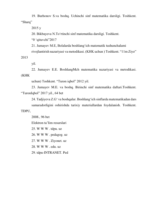 19. Burhonov S.va boshq. Uchinchi sinf matematika darsligi. Toshkent. 
“Sharq” 
2015 у 
20. Bikbayeva N.To‘rtinchi sinf matematika darsligi. Toshkent. 
“0 ‘qituvchi”2017 
21. Jumayev M.E, Bolalarda boshlang‘ich matematik tushunchalami 
rivojlantirish nazariyasi va metodikasi. (KHK uchun ) Toshkent. “11m Ziyo” 
2013 
yil. 
22. Jumayev E.E. BoshlangMch matematika nazariyasi va metodikasi. 
(KHK 
uchun) Toshkent. “Turon iqbol” 2012 yil. 
23. Jumayev M.E. va boshq. Birinchi sinf matematika daftari.Toshkent. 
“TuronIqbol” 2017 yil., 64 bet 
24. Tadjiyeva Z.G‘ va boshqalar. Boshlang‘ich sinflarda matematikadan dars 
samaradorligini oshirishda tarixiy materiallardan foydalanish. Toshkent. 
TDPU, 
2008., 96 bet 
Elektron ta’Iim resurslari 
25. W W W . tdpu. uz 
26. W W W . pedagog. uz 
27. W W W . Ziyonet. uz 
28. W W W . edu. uz 
29. tdpu-INTRANET. Ped 
