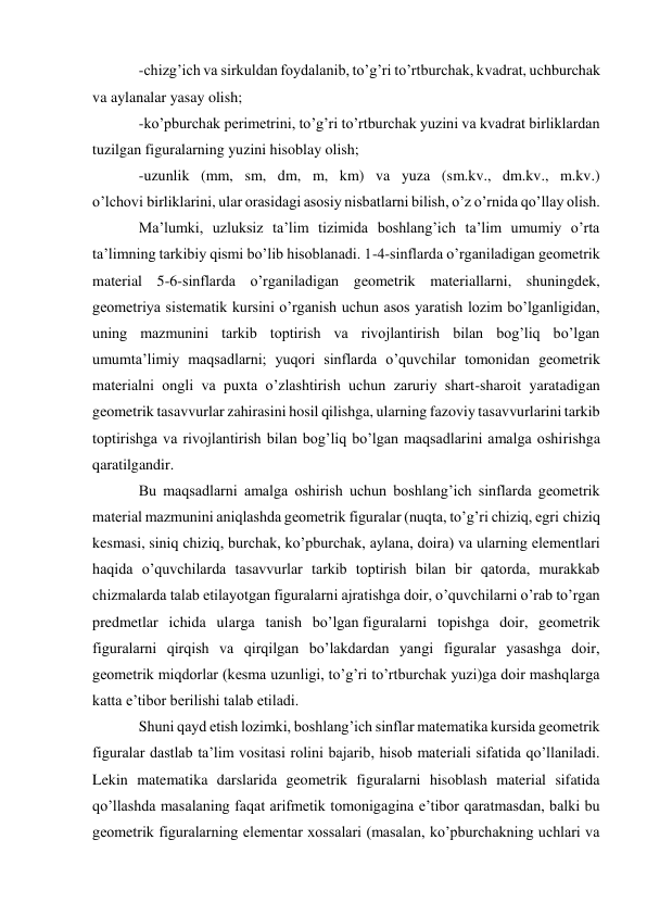 -chizg’ich va sirkuldan foydalanib, to’g’ri to’rtburchak, kvadrat, uchburchak 
va aylanalar yasay olish; 
-ko’pburchak perimetrini, to’g’ri to’rtburchak yuzini va kvadrat birliklardan 
tuzilgan figuralarning yuzini hisoblay olish; 
-uzunlik (mm, sm, dm, m, km) va yuza (sm.kv., dm.kv., m.kv.) 
o’lchovi birliklarini, ular orasidagi asosiy nisbatlarni bilish, o’z o’rnida qo’llay olish. 
Ma’lumki, uzluksiz ta’lim tizimida boshlang’ich ta’lim umumiy o’rta 
ta’limning tarkibiy qismi bo’lib hisoblanadi. 1-4-sinflarda o’rganiladigan geometrik 
material 5-6-sinflarda o’rganiladigan geometrik materiallarni, shuningdek, 
geometriya sistematik kursini o’rganish uchun asos yaratish lozim bo’lganligidan, 
uning mazmunini tarkib toptirish va rivojlantirish bilan bog’liq bo’lgan 
umumta’limiy maqsadlarni; yuqori sinflarda o’quvchilar tomonidan geometrik 
materialni ongli va puxta o’zlashtirish uchun zaruriy shart-sharoit yaratadigan 
geometrik tasavvurlar zahirasini hosil qilishga, ularning fazoviy tasavvurlarini tarkib 
toptirishga va rivojlantirish bilan bog’liq bo’lgan maqsadlarini amalga oshirishga 
qaratilgandir. 
Bu maqsadlarni amalga oshirish uchun boshlang’ich sinflarda geometrik 
material mazmunini aniqlashda geometrik figuralar (nuqta, to’g’ri chiziq, egri chiziq 
kesmasi, siniq chiziq, burchak, ko’pburchak, aylana, doira) va ularning elementlari 
haqida o’quvchilarda tasavvurlar tarkib toptirish bilan bir qatorda, murakkab 
chizmalarda talab etilayotgan figuralarni ajratishga doir, o’quvchilarni o’rab to’rgan 
predmetlar ichida ularga tanish bo’lgan figuralarni topishga doir, geometrik 
figuralarni qirqish va qirqilgan bo’lakdardan yangi figuralar yasashga doir, 
geometrik miqdorlar (kesma uzunligi, to’g’ri to’rtburchak yuzi)ga doir mashqlarga 
katta e’tibor berilishi talab etiladi. 
Shuni qayd etish lozimki, boshlang’ich sinflar matematika kursida geometrik 
figuralar dastlab ta’lim vositasi rolini bajarib, hisob materiali sifatida qo’llaniladi. 
Lekin matematika darslarida geometrik figuralarni hisoblash material sifatida 
qo’llashda masalaning faqat arifmetik tomonigagina e’tibor qaratmasdan, balki bu 
geometrik figuralarning elementar xossalari (masalan, ko’pburchakning uchlari va 
