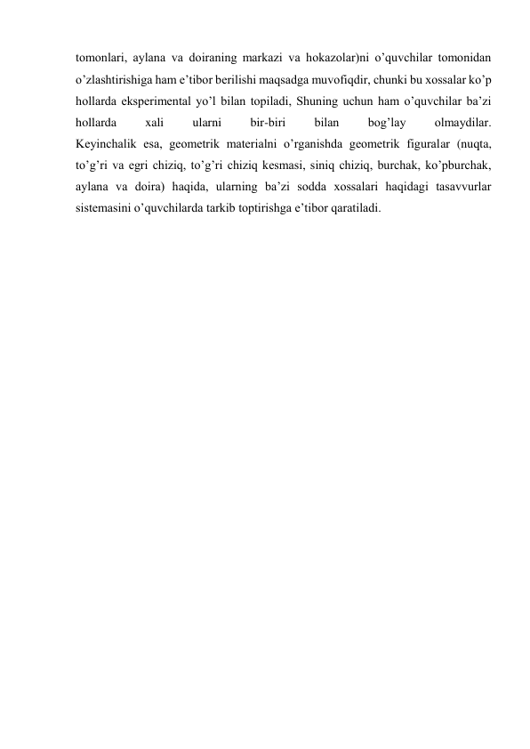 tomonlari, aylana va doiraning markazi va hokazolar)ni o’quvchilar tomonidan 
o’zlashtirishiga ham e’tibor berilishi maqsadga muvofiqdir, chunki bu xossalar ko’p 
hollarda eksperimental yo’l bilan topiladi, Shuning uchun ham o’quvchilar ba’zi 
hollarda 
xali 
ularni 
bir-biri 
bilan 
bog’lay 
olmaydilar. 
Keyinchalik esa, geometrik materialni o’rganishda geometrik figuralar (nuqta, 
to’g’ri va egri chiziq, to’g’ri chiziq kesmasi, siniq chiziq, burchak, ko’pburchak, 
aylana va doira) haqida, ularning ba’zi sodda xossalari haqidagi tasavvurlar 
sistemasini o’quvchilarda tarkib toptirishga e’tibor qaratiladi. 
 
 
