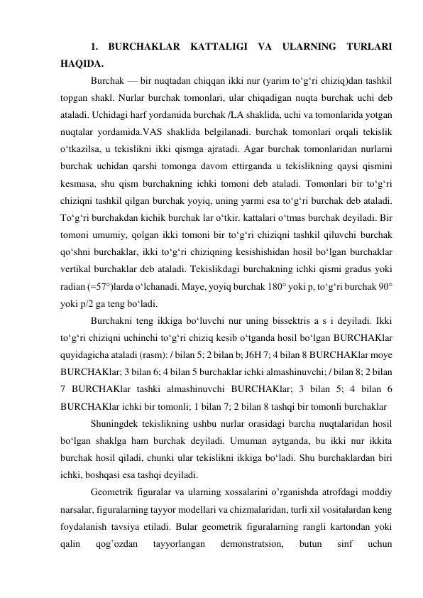 1. BURCHAKLAR KATTALIGI VA ULARNING TURLARI 
HAQIDA. 
Burchak — bir nuqtadan chiqqan ikki nur (yarim toʻgʻri chiziq)dan tashkil 
topgan shakl. Nurlar burchak tomonlari, ular chiqadigan nuqta burchak uchi deb 
ataladi. Uchidagi harf yordamida burchak /LA shaklida, uchi va tomonlarida yotgan 
nuqtalar yordamida.VAS shaklida belgilanadi. burchak tomonlari orqali tekislik 
oʻtkazilsa, u tekislikni ikki qismga ajratadi. Agar burchak tomonlaridan nurlarni 
burchak uchidan qarshi tomonga davom ettirganda u tekislikning qaysi qismini 
kesmasa, shu qism burchakning ichki tomoni deb ataladi. Tomonlari bir toʻgʻri 
chiziqni tashkil qilgan burchak yoyiq, uning yarmi esa toʻgʻri burchak deb ataladi. 
Toʻgʻri burchakdan kichik burchak lar oʻtkir. kattalari oʻtmas burchak deyiladi. Bir 
tomoni umumiy, qolgan ikki tomoni bir toʻgʻri chiziqni tashkil qiluvchi burchak 
qoʻshni burchaklar, ikki toʻgʻri chiziqning kesishishidan hosil boʻlgan burchaklar 
vertikal burchaklar deb ataladi. Tekislikdagi burchakning ichki qismi gradus yoki 
radian (=57°)larda oʻlchanadi. Maye, yoyiq burchak 180° yoki p, toʻgʻri burchak 90° 
yoki p/2 ga teng boʻladi. 
Burchakni teng ikkiga boʻluvchi nur uning bissektris a s i deyiladi. Ikki 
toʻgʻri chiziqni uchinchi toʻgʻri chiziq kesib oʻtganda hosil boʻlgan BURCHAKlar 
quyidagicha ataladi (rasm): / bilan 5; 2 bilan b; J6H 7; 4 bilan 8 BURCHAKlar moye 
BURCHAKlar; 3 bilan 6; 4 bilan 5 burchaklar ichki almashinuvchi; / bilan 8; 2 bilan 
7 BURCHAKlar tashki almashinuvchi BURCHAKlar; 3 bilan 5; 4 bilan 6 
BURCHAKlar ichki bir tomonli; 1 bilan 7; 2 bilan 8 tashqi bir tomonli burchaklar 
Shuningdek tekislikning ushbu nurlar orasidagi barcha nuqtalaridan hosil 
boʻlgan shaklga ham burchak deyiladi. Umuman aytganda, bu ikki nur ikkita 
burchak hosil qiladi, chunki ular tekislikni ikkiga boʻladi. Shu burchaklardan biri 
ichki, boshqasi esa tashqi deyiladi. 
Geometrik figuralar va ularning xossalarini o’rganishda atrofdagi moddiy 
narsalar, figuralarning tayyor modellari va chizmalaridan, turli xil vositalardan keng 
foydalanish tavsiya etiladi. Bular geometrik figuralarning rangli kartondan yoki 
qalin 
qog’ozdan 
tayyorlangan 
demonstratsion, 
butun 
sinf 
uchun 
