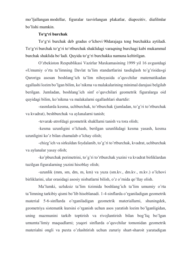 mo’ljallangan modellar, figuralar tasvirlangan plakatlar, diapozitiv, diafilmlar 
bo’lishi mumkin. 
Toʻgʻri burchak 
Toʻgʻri burchak deb gradus oʻlchovi 90darajaga teng burchakka aytiladi. 
Toʻgʻri burchak toʻgʻri toʻrtburchak shaklidagi varaqning burchagi kabi mukammal 
burchak shaklida boʻladi. Quyida toʻgʻri burchakka namuna keltirilgan. 
O’zbekiston Respublikasi Vazirlar Maxkamasining 1999 yil 16 avgustdagi 
«Umumiy o’rta ta’limning Davlat ta’lim standartlarini tasdiqlash to’g’risida»gi 
Qaroriga asosan boshlang’ich ta’lim nihoyasida o’quvchilar matematikadan 
egallashi lozim bo’lgan bilim, ko’nikma va malakalarining minimal darajasi belgilab 
berilgan. Jumladan, boshlang’ich sinf o’quvchilari geometrik figuralarga oid 
quyidagi bilim, ko’nikma va malakalarni egallashlari shartdir: 
-rasmlarda kesma, uchburchak, to’rtburchak (jumladan, to’g’ri to’rtburchak 
va kvadrat), beshburchak va aylanalarni tanish; 
-tevarak-atrofdagi geometrik shakllarni tanish va tora olish; 
-kesma uzunligini o’lchash, berilgan uzunlikdagi kesma yasash, kesma 
uzunligini ko’z bilan chamalab o’lchay olish; 
-chizg’ich va sirkuldan foydalanib, to’g’ri to’rtburchak, kvadrat, uchburchak 
va aylanalar yasay olish; 
-ko’pburchak perimetrini, to’g’ri to’rtburchak yuzini va kvadrat birliklardan 
tuzilgan figuralarning yuzini hisoblay olish; 
-uzunlik (mm, sm, dm, m, km) va yuza (sm.kv., dm.kv., m.kv.) o’lchovi 
birliklarini, ular orasidagi asosiy nisbatlarni bilish, o’z o’rnida qo’llay olish. 
Ma’lumki, uzluksiz ta’lim tizimida boshlang’ich ta’lim umumiy o’rta 
ta’limning tarkibiy qismi bo’lib hisoblanadi. 1-4-sinflarda o’rganiladigan geometrik 
material 5-6-sinflarda o’rganiladigan geometrik materiallarni, shuningdek, 
geometriya sistematik kursini o’rganish uchun asos yaratish lozim bo’lganligidan, 
uning mazmunini tarkib toptirish va rivojlantirish bilan bog’liq bo’lgan 
umumta’limiy maqsadlarni; yuqori sinflarda o’quvchilar tomonidan geometrik 
materialni ongli va puxta o’zlashtirish uchun zaruriy shart-sharoit yaratadigan 
