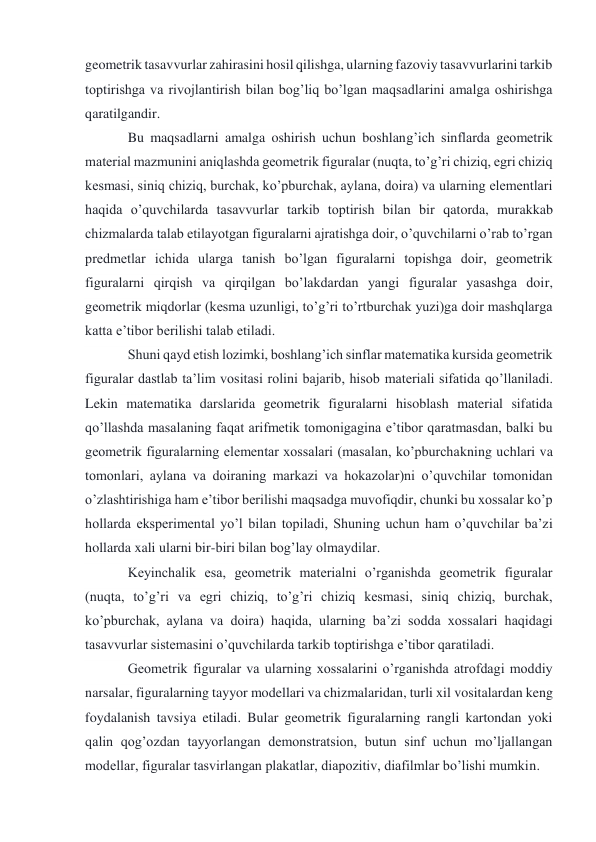 geometrik tasavvurlar zahirasini hosil qilishga, ularning fazoviy tasavvurlarini tarkib 
toptirishga va rivojlantirish bilan bog’liq bo’lgan maqsadlarini amalga oshirishga 
qaratilgandir. 
Bu maqsadlarni amalga oshirish uchun boshlang’ich sinflarda geometrik 
material mazmunini aniqlashda geometrik figuralar (nuqta, to’g’ri chiziq, egri chiziq 
kesmasi, siniq chiziq, burchak, ko’pburchak, aylana, doira) va ularning elementlari 
haqida o’quvchilarda tasavvurlar tarkib toptirish bilan bir qatorda, murakkab 
chizmalarda talab etilayotgan figuralarni ajratishga doir, o’quvchilarni o’rab to’rgan 
predmetlar ichida ularga tanish bo’lgan figuralarni topishga doir, geometrik 
figuralarni qirqish va qirqilgan bo’lakdardan yangi figuralar yasashga doir, 
geometrik miqdorlar (kesma uzunligi, to’g’ri to’rtburchak yuzi)ga doir mashqlarga 
katta e’tibor berilishi talab etiladi. 
Shuni qayd etish lozimki, boshlang’ich sinflar matematika kursida geometrik 
figuralar dastlab ta’lim vositasi rolini bajarib, hisob materiali sifatida qo’llaniladi. 
Lekin matematika darslarida geometrik figuralarni hisoblash material sifatida 
qo’llashda masalaning faqat arifmetik tomonigagina e’tibor qaratmasdan, balki bu 
geometrik figuralarning elementar xossalari (masalan, ko’pburchakning uchlari va 
tomonlari, aylana va doiraning markazi va hokazolar)ni o’quvchilar tomonidan 
o’zlashtirishiga ham e’tibor berilishi maqsadga muvofiqdir, chunki bu xossalar ko’p 
hollarda eksperimental yo’l bilan topiladi, Shuning uchun ham o’quvchilar ba’zi 
hollarda xali ularni bir-biri bilan bog’lay olmaydilar. 
Keyinchalik esa, geometrik materialni o’rganishda geometrik figuralar 
(nuqta, to’g’ri va egri chiziq, to’g’ri chiziq kesmasi, siniq chiziq, burchak, 
ko’pburchak, aylana va doira) haqida, ularning ba’zi sodda xossalari haqidagi 
tasavvurlar sistemasini o’quvchilarda tarkib toptirishga e’tibor qaratiladi. 
Geometrik figuralar va ularning xossalarini o’rganishda atrofdagi moddiy 
narsalar, figuralarning tayyor modellari va chizmalaridan, turli xil vositalardan keng 
foydalanish tavsiya etiladi. Bular geometrik figuralarning rangli kartondan yoki 
qalin qog’ozdan tayyorlangan demonstratsion, butun sinf uchun mo’ljallangan 
modellar, figuralar tasvirlangan plakatlar, diapozitiv, diafilmlar bo’lishi mumkin. 
