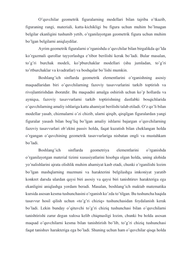 O’quvchilar geometrik figuralarning modellari bilan tajriba o’tkazib, 
figuraning rangi, materiali, katta-kichikligi bu figura uchun muhim bo’lmagan 
belgilar ekanligini tushunib yetib, o’rganilayotgan geometrik figura uchun muhim 
bo’lgan belgilarni aniqlaydilar. 
Ayrim geometrik figuralarni o’rganishda o’quvchilar bilan birgalikda qo’lda 
ko’rgazmali qurollar tayyorlashga e’tibor berilishi kerak bo’ladi. Bular masalan, 
to’g’ri burchak modeli, ko’pburchaklar modellari (shu jumladan, to’g’ri 
to’rtburchaklar va kvadratlar) va boshqalar bo’lishi mumkin. 
Boshlang’ich sinflarda geometrik elementlarini o’rganishning asosiy 
maqsadlaridan biri o’quvchilarning fazoviy tasavvurlarini tarkib toptirish va 
rivojlantirishdan iboratdir. Bu maqsadni amalga oshirish uchun ko’p hollarda va 
ayniqsa, fazoviy tasavvurlarni tarkib toptirishning dastlabki bosqichlarida 
o’quvchilarning amaliy ishlariga katta ahamiyat berilishi talab etiladi. O’z qo’li bilan 
modellar yasab, chizmalarni o’zi chizib, ularni qirqib, qirqilgan figuralardan yangi 
figuralar yasash bilan bog’liq bo’lgan amaliy ishlarni bajargan o’quvchilarning 
fazoviy tasavvurlari ob’ektni passiv holda, faqat kuzatish bilan cheklangan holda 
o’rgangan o’quvchining geometrik tasavvurlariga nisbatan ongli va mustahkam 
bo’ladi. 
Boshlang’ich 
sinflarda 
geometriya 
elementlarini 
o’rganishda 
o’rganilayotgan material tizimi xususiyatlarini hisobga olgan holda, uning alohida 
yo’nalishlarini ajrata olishlik muhim ahamiyat kasb etadi, chunki o’rganilishi lozim 
bo’lgan mashqlarning mazmuni va harakterini belgilashga imkoniyat yaratib 
konkret darsda ulardan qaysi biri asosiy va qaysi biri tanishtiruv harakteriga ega 
ekanligini aniqlashga yordam beradi. Masalan, boshlang’ich maktab matematika 
kursida asosan kesma tushunchasini o’rganish ko’zda to’tilgan. Bu tushuncha haqida 
tasavvur hosil qilish uchun «to’g’ri chiziq» tushunchasidan foydalanish kerak 
bo’ladi. Lekin bunday o’qituvchi to’g’ri chiziq tushunchasi bilan o’quvchilarni 
tanishtirishi zarur degan xulosa kelib chiqmasligi lozim, chunki bu holda asosan 
maqsad o’quvchilarni kesma bilan tanishtirish bo’lib, to’g’ri chiziq tushunchasi 
faqat tanishuv harakteriga ega bo’ladi. Shuning uchun ham o’quvchilar qisqa holda 
