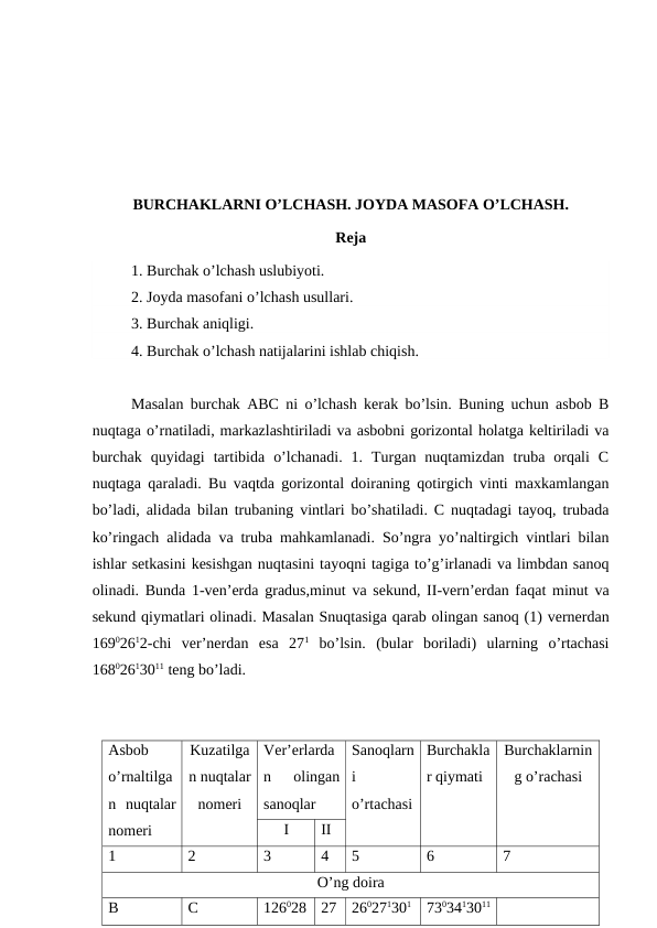BURCHAKLARNI O’LCHASH. JOYDA MASOFA O’LCHASH.
Reja
1. Burchak o’lchash uslubiyoti.
2. Joyda masofani o’lchash usullari.
3. Burchak aniqligi.
4. Burchak o’lchash natijalarini ishlab chiqish.
Masalan burchak ABC ni o’lchash kerak bo’lsin. Buning uchun asbob B
nuqtaga o’rnatiladi, markazlashtiriladi va asbobni gorizontal holatga keltiriladi va
burchak  quyidagi  tartibida  o’lchanadi.  1.  Turgan  nuqtamizdan  truba  orqali  C
nuqtaga qaraladi. Bu vaqtda gorizontal doiraning qotirgich vinti maxkamlangan
bo’ladi, alidada bilan trubaning vintlari bo’shatiladi. C nuqtadagi tayoq, trubada
ko’ringach alidada va truba mahkamlanadi. So’ngra yo’naltirgich vintlari bilan
ishlar setkasini kesishgan nuqtasini tayoqni tagiga to’g’irlanadi va limbdan sanoq
olinadi. Bunda 1-ven’erda gradus,minut va sekund, II-vern’erdan faqat minut va
sekund qiymatlari olinadi. Masalan Snuqtasiga qarab olingan sanoq (1) vernerdan
16902612-chi  ver’nerdan  esa  271 bo’lsin.  (bular  boriladi)  ularning  o’rtachasi
16802613011 teng bo’ladi. 
Asbob
o’rnaltilga
n  nuqtalar
nomeri 
Kuzatilga
n nuqtalar
nomeri
Ver’erlarda
n  olingan
sanoqlar 
Sanoqlarn
i
o’rtachasi
Burchakla
r qiymati
Burchaklarnin
g o’rachasi
I
II
1
2
3
4
5
6
7
O’ng doira 
B
C
126028
27
260271301
7303413011
