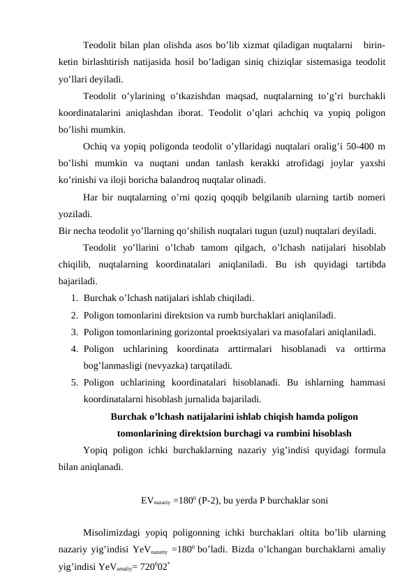 Teodolit bilan plan olishda asos bo’lib xizmat qiladigan nuqtalarni   birin-
ketin birlashtirish natijasida hosil bo’ladigan siniq chiziqlar sistemasiga teodolit
yo’llari deyiladi. 
Teodolit  o’ylarining  o’tkazishdan  maqsad,  nuqtalarning  to’g’ri  burchakli
koordinatalarini aniqlashdan iborat. Teodolit o’qlari achchiq va yopiq poligon
bo’lishi mumkin. 
Ochiq va yopiq poligonda teodolit o’yllaridagi nuqtalari oralig’i 50-400 m
bo’lishi  mumkin  va  nuqtani  undan  tanlash  kerakki  atrofidagi  joylar  yaxshi
ko’rinishi va iloji boricha balandroq nuqtalar olinadi. 
Har bir nuqtalarning o’rni qoziq qoqqib belgilanib ularning tartib nomeri
yoziladi. 
Bir necha teodolit yo’llarning qo’shilish nuqtalari tugun (uzul) nuqtalari deyiladi. 
Teodolit  yo’llarini  o’lchab  tamom  qilgach,  o’lchash  natijalari  hisoblab
chiqilib,  nuqtalarning  koordinatalari  aniqlaniladi.  Bu  ish  quyidagi  tartibda
bajariladi. 
1. Burchak o’lchash natijalari ishlab chiqiladi.
2. Poligon tomonlarini direktsion va rumb burchaklari aniqlaniladi.
3. Poligon tomonlarining gorizontal proektsiyalari va masofalari aniqlaniladi.
4. Poligon  uchlarining  koordinata  arttirmalari  hisoblanadi  va  orttirma
bog’lanmasligi (nevyazka) tarqatiladi. 
5. Poligon  uchlarining  koordinatalari  hisoblanadi.  Bu  ishlarning  hammasi
koordinatalarni hisoblash jurnalida bajariladi. 
Burchak o’lchash natijalarini ishlab chiqish hamda poligon
tomonlarining direktsion burchagi va rumbini hisoblash
Yopiq poligon  ichki  burchaklarning nazariy  yig’indisi  quyidagi  formula
bilan aniqlanadi. 
EVnazariy =1800 (P-2), bu yerda P burchaklar soni
Misolimizdagi yopiq poligonning ichki burchaklari oltita bo’lib ularning
nazariy yig’indisi YeVnazariy =1800  bo’ladi. Bizda o’lchangan burchaklarni amaliy
yig’indisi YeVamaliy= 720002*
