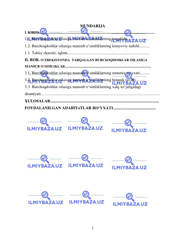  
 
2 
 
MUNDARIJA 
I. KIRISh.................................................................................................................................... 
1.1. Burchoqdoshlar oilasiga mansub o‘simliklarning tarqalishi..................... 
1.2. Burchoqdoshlar oilasiga mansub o‘simliklarning kimyoviy tarkibi.......... 
1.1. Tabiiy sharoiti, iqlimi................................................................................. 
II. BOB. O‘ZBEKISTONDA  TARQALGAN BURChOQDOShLAR OILASIGA 
MANSUB O‘SIMLIKLAR................................................................................................... 
3.1. Burchoqdoshlar oilasiga mansub o‘simliklarning umumiy ro‘yxati.......... 
3.2. Burchoqdoshlar oilasiga mansub o‘simliklarning botanik tavsifi.......... 
3.3. Burchoqdoshlar oilasiga mansub o‘simliklarning xalq xo‘jaligidagi 
ahamiyati..................................................................................................................... 
XULOSALAR........................................................................................................... 
FOYDALANILGAN ADABIYoTLAR RO‘YXATI.......................................... 
 
 
 
 
 
 
 
 
 
 
 
 
 
 
 
 
 
