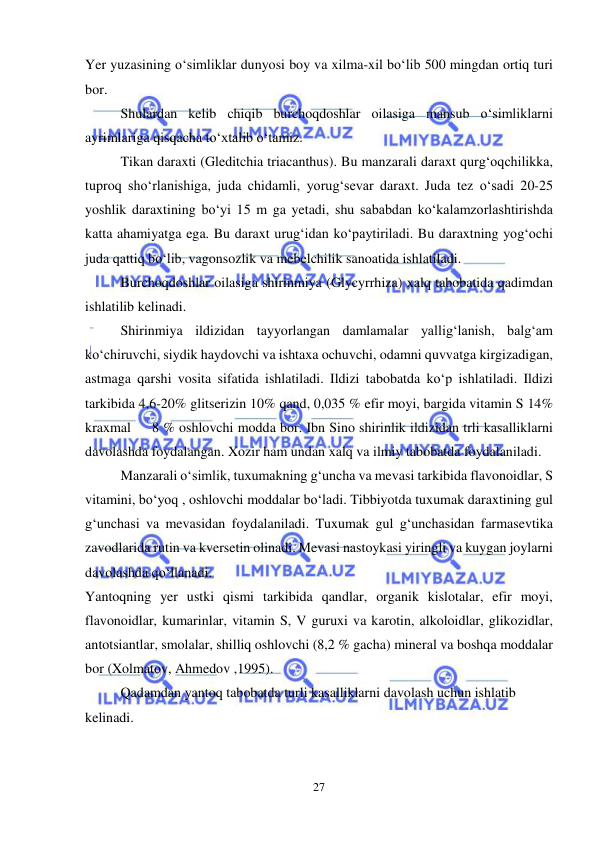  
 
27 
Yer yuzasining o‘simliklar dunyosi boy va xilma-xil bo‘lib 500 mingdan ortiq turi 
bor. 
Shulardan kelib chiqib burchoqdoshlar oilasiga mansub o‘simliklarni 
ayrimlariga qisqacha to‘xtalib o‘tamiz.  
Tikan daraxti (Gleditchia triacanthus). Bu manzarali daraxt qurg‘oqchilikka, 
tuproq sho‘rlanishiga, juda chidamli, yorug‘sevar daraxt. Juda tez o‘sadi 20-25 
yoshlik daraxtining bo‘yi 15 m ga yetadi, shu sababdan ko‘kalamzorlashtirishda 
katta ahamiyatga ega. Bu daraxt urug‘idan ko‘paytiriladi. Bu daraxtning yog‘ochi 
juda qattiq bo‘lib, vagonsozlik va mebelchilik sanoatida ishlatiladi.  
Burchoqdoshlar oilasiga shirinmiya (Glycyrrhiza) xalq tabobatida qadimdan 
ishlatilib kelinadi. 
Shirinmiya ildizidan tayyorlangan damlamalar yallig‘lanish, balg‘am 
ko‘chiruvchi, siydik haydovchi va ishtaxa ochuvchi, odamni quvvatga kirgizadigan, 
astmaga qarshi vosita sifatida ishlatiladi. Ildizi tabobatda ko‘p ishlatiladi. Ildizi 
tarkibida 4,6-20% glitserizin 10% qand, 0,035 % efir moyi, bargida vitamin S 14% 
kraxmal     8 % oshlovchi modda bor. Ibn Sino shirinlik ildizidan trli kasalliklarni 
davolashda foydalangan. Xozir ham undan xalq va ilmiy tabobatda foydalaniladi. 
Manzarali o‘simlik, tuxumakning g‘uncha va mevasi tarkibida flavonoidlar, S 
vitamini, bo‘yoq , oshlovchi moddalar bo‘ladi. Tibbiyotda tuxumak daraxtining gul 
g‘unchasi va mevasidan foydalaniladi. Tuxumak gul g‘unchasidan farmasevtika 
zavodlarida rutin va kversetin olinadi. Mevasi nastoykasi yiringli va kuygan joylarni 
davolashda qo‘llanadi. 
Yantoqning yer ustki qismi tarkibida qandlar, organik kislotalar, efir moyi, 
flavonoidlar, kumarinlar, vitamin S, V guruxi va karotin, alkoloidlar, glikozidlar, 
antotsiantlar, smolalar, shilliq oshlovchi (8,2 % gacha) mineral va boshqa moddalar 
bor (Xolmatov, Ahmedov ,1995).  
Qadamdan yantoq tabobatda turli kasalliklarni davolash uchun ishlatib 
kelinadi. 
