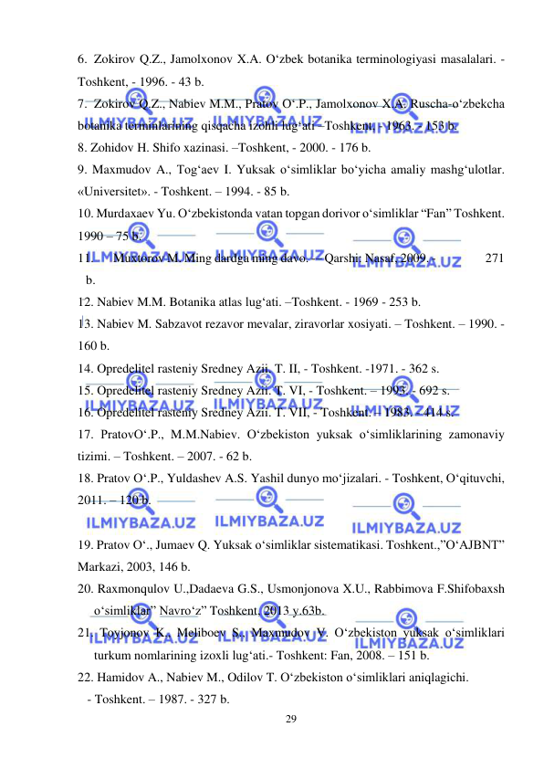  
 
29 
6. Zokirov Q.Z., Jamolxonov X.A. O‘zbek botanika terminologiyasi masalalari. - 
Toshkent, - 1996. - 43 b.  
7. Zokirov Q.Z., Nabiev M.M., Pratov O‘.P., Jamolxonov X.A. Ruscha-o‘zbekcha 
botanika terminlarining qisqacha izohli lug‘ati –Toshkent, - 1963. - 153 b.  
8. Zohidov H. Shifo xazinasi. –Toshkent, - 2000. - 176 b.  
9. Maxmudov A., Tog‘aev I. Yuksak o‘simliklar bo‘yicha amaliy mashg‘ulotlar.   
«Universitet». - Toshkent. – 1994. - 85 b.  
10. Murdaxaev Yu. O‘zbekistonda vatan topgan dorivor o‘simliklar “Fan” Toshkent. 
1990 – 75 b. 
11. 
 Muxtorov M. Ming dardga ming davo. -– Qarshi: Nasaf, 2009. -                   271 
b. 
12. Nabiev M.M. Botanika atlas lug‘ati. –Toshkent. - 1969 - 253 b.  
13. Nabiev M. Sabzavot rezavor mevalar, ziravorlar xosiyati. – Toshkent. – 1990. - 
160 b.  
14. Opredelitel rasteniy Sredney Azii. T. II, - Toshkent. -1971. - 362 s.  
15. Opredelitel rasteniy Sredney Azii. T. VI, - Toshkent. – 1993. - 692 s.  
16. Opredelitel rasteniy Sredney Azii. T. VII, - Toshkent. – 1983. - 414 s. 
17. PratovO‘.P., M.M.Nabiev. O‘zbekiston yuksak o‘simliklarining zamonaviy 
tizimi. – Toshkent. – 2007. - 62 b. 
18. Pratov O‘.P., Yuldashev A.S. Yashil dunyo mo‘jizalari. - Toshkent, O‘qituvchi, 
2011. – 120 b.  
 
19. Pratov O‘., Jumaev Q. Yuksak o‘simliklar sistematikasi. Toshkent.,”O‘AJBNT” 
Markazi, 2003, 146 b. 
20. Raxmonqulov U.,Dadaeva G.S., Usmonjonova X.U., Rabbimova F.Shifobaxsh 
o‘simliklar” Navro‘z” Toshkent, 2013 y.63b. 
21. Toyjonov K., Meliboev S., Maxmudov V. O‘zbekiston yuksak o‘simliklari 
turkum nomlarining izoxli lug‘ati.- Toshkent: Fan, 2008. – 151 b. 
22. Hamidov A., Nabiev M., Odilov T. O‘zbekiston o‘simliklari aniqlagichi.  
   - Toshkent. – 1987. - 327 b.                         
