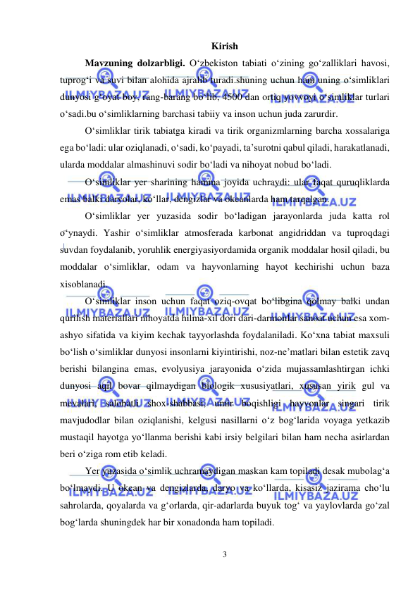  
 
3 
Kirish  
Mavzuning dolzarbligi. O‘zbekiston tabiati o‘zining go‘zalliklari havosi, 
tuprog‘i va suvi bilan alohida ajralib turadi.shuning uchun ham uning o‘simliklari 
dunyosi g‘oyat boy, rang-barang bo‘lib, 4500 dan ortiq yovvoyi o‘simliklar turlari 
o‘sadi.bu o‘simliklarning barchasi tabiiy va inson uchun juda zarurdir. 
O‘simliklar tirik tabiatga kiradi va tirik organizmlarning barcha xossalariga 
ega bo‘ladi: ular oziqlanadi, o‘sadi, ko‘payadi, ta’surotni qabul qiladi, harakatlanadi, 
ularda moddalar almashinuvi sodir bo‘ladi va nihoyat nobud bo‘ladi. 
O‘simliklar yer sharining hamma joyida uchraydi: ular faqat quruqliklarda 
emas balki daryolar, ko‘llar, dengizlar va okeanlarda ham tarqalgan.  
O‘simliklar yer yuzasida sodir bo‘ladigan jarayonlarda juda katta rol 
o‘ynaydi. Yashir o‘simliklar atmosferada karbonat angidriddan va tuproqdagi 
suvdan foydalanib, yoruhlik energiyasiyordamida organik moddalar hosil qiladi, bu 
moddalar o‘simliklar, odam va hayvonlarning hayot kechirishi uchun baza 
xisoblanadi. 
O‘simliklar inson uchun faqat oziq-ovqat bo‘libgina qolmay balki undan 
qurilish materiallari nihoyatda hilma-xil dori dari-darmonlar sanoat uchun esa xom-
ashyo sifatida va kiyim kechak tayyorlashda foydalaniladi. Ko‘xna tabiat maxsuli 
bo‘lish o‘simliklar dunyosi insonlarni kiyintirishi, noz-ne’matlari bilan estetik zavq 
berishi bilangina emas, evolyusiya jarayonida o‘zida mujassamlashtirgan ichki 
dunyosi aqil bovar qilmaydigan biologik xususiyatlari, xususan yirik gul va 
mevalari, salobatli shox-shabbasi, umir boqishligi hayvonlar singari tirik 
mavjudodlar bilan oziqlanishi, kelgusi nasillarni o‘z bog‘larida voyaga yetkazib 
mustaqil hayotga yo‘llanma berishi kabi irsiy belgilari bilan ham necha asirlardan 
beri o‘ziga rom etib keladi. 
Yer yuzasida o‘simlik uchramaydigan maskan kam topiladi desak mubolag‘a 
bo‘lmaydi. U okean va dengizlarda, daryo va ko‘llarda, kisasiz jazirama cho‘lu 
sahrolarda, qoyalarda va g‘orlarda, qir-adarlarda buyuk tog‘ va yaylovlarda go‘zal 
bog‘larda shuningdek har bir xonadonda ham topiladi.  
