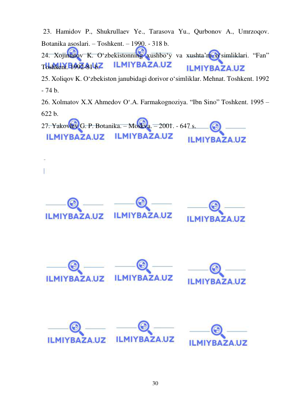  
 
30 
 23. Hamidov P., Shukrullaev Ye., Tarasova Yu., Qurbonov A., Umrzoqov.  
Botanika asoslari. – Toshkent. – 1990. - 318 b.  
24. Xojimatov K. O‘zbekistonning xushbo‘y va xushta’m o‘simliklari. “Fan” 
Toshkent. 1992-81 b. 
25. Xoliqov K. O‘zbekiston janubidagi dorivor o‘simliklar. Mehnat. Toshkent. 1992 
- 74 b. 
26. Xolmatov X.X Ahmedov O‘.A. Farmakognoziya. “Ibn Sino” Toshkent. 1995 – 
622 b.  
27. Yakovlev G. P. Botanika. – Moskva. – 2001. - 647 s. 
