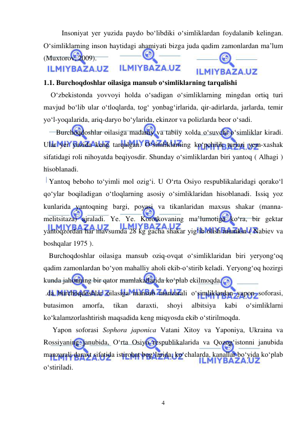  
 
4 
Insoniyat yer yuzida paydo bo‘libdiki o‘simliklardan foydalanib kelingan. 
O‘simliklarning inson haytidagi ahamiyati bizga juda qadim zamonlardan ma’lum 
(Muxtorov, 2009). 
 
1.1. Burchoqdoshlar oilasiga mansub o‘simliklarning tarqalishi 
    O‘zbekistonda yovvoyi holda o‘sadigan o‘simliklarning mingdan ortiq turi 
mavjud bo‘lib ular o‘tloqlarda, tog‘ yonbag‘irlarida, qir-adirlarda, jarlarda, temir 
yo‘l-yoqalarida, ariq-daryo bo‘ylarida, ekinzor va polizlarda beor o‘sadi. 
       Burchoqdoshlar oilasiga madaniy va tabiiy xolda o‘suvchi o‘simliklar kiradi. 
Ular yer yuzida keng tarqalgan. O‘simliklarning ko‘pchilik turlari yem-xashak 
sifatidagi roli nihoyatda beqiyosdir. Shunday o‘simliklardan biri yantoq ( Alhagi ) 
hisoblanadi.  
   Yantoq beboho to‘yimli mol ozig‘i. U O‘rta Osiyo respublikalaridagi qorako‘l 
qo‘ylar boqiladigan o‘tloqlarning asosiy o‘simliklaridan hisoblanadi. Issiq yoz 
kunlarida yantoqning bargi, poyasi va tikanlaridan maxsus shakar (manna-
melitsitaza) ajraladi. Ye. Ye. Korotkovaning ma’lumotiga ko‘ra, bir gektar 
yantoqzordan har mavsumda 28 kg gacha shakar yig‘ib olish mumkin ( Nabiev va 
boshqalar 1975 ).  
   Burchoqdoshlar oilasiga mansub oziq-ovqat o‘simliklaridan biri yeryong‘oq 
qadim zamonlardan bo‘yon mahalliy aholi ekib-o‘stirib keladi. Yeryong‘oq hozirgi 
kunda jahonning bir qator mamlakatlarida ko‘plab ekilmoqda.  
 .da burchoqdoshlar oilasiga mansub manzarali o‘simliklardan yapon soforasi, 
butasimon 
amorfa, 
tikan 
daraxti, 
shoyi 
albitsiya 
kabi 
o‘simliklarni 
ko‘kalamzorlashtirish maqsadida keng miqyosda ekib o‘stirilmoqda.  
     Yapon soforasi Sophora japonica Vatani Xitoy va Yaponiya, Ukraina va 
Rossiyaning janubida, O‘rta Osiyo respublikalarida va Qozog‘istonni janubida 
manzarali daraxt sifatida istirohat bog‘larida, ko‘chalarda, kanallar bo‘yida ko‘plab 
o‘stiriladi.  
