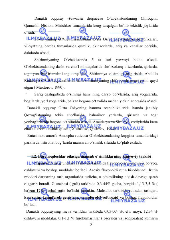  
 
5 
Danakli oqquray -Psoralea drupaceae O‘zbekistondaning Chiroqchi, 
Qamashi, Nishon, Mirishkor tumanlarida keng tarqalgan bo‘lib tekislik joylarida 
o‘sadi. 
Soxta yantoq -Alhagi pseudalhagi O‘rta Osiyoning hamma respublikalari, 
viloyatning barcha tumanlarida qumlik, ekinzorlarda, ariq va kanallar bo‘yida, 
dalalarda o‘sadi. 
Shirinmiyaning 
O‘zbekistonda 
5 
ta 
turi 
yovvoyi 
holda 
o‘sadi. 
O‘zbekistondaning dasht va cho‘l mintaqalarida sho‘rxokroq o‘tzorlarda, qirlarda, 
tog‘ yon bag‘irlarida keng tarqalgan. Shirinmiya o‘simligi to‘g‘risida Abdullo 
Rudakiy (858-941) g‘azallarida ham shirinmiyaning shifobaxsh xususiyatini qayd 
etgan ( Muxtorov, 1990). 
Sariq qashqarbeda o‘simligi ham .ning daryo bo‘ylarida, ariq yoqalarida, 
bog‘larda, yo‘l yoqalarida, ba’zan begona o‘t xolida madaniy ekinlar orasida o‘sadi. 
   Danakli oqquray O‘rta Osiyoning hamma respublikalarida hamda janubiy 
Qozog‘istonning tekis cho‘llarida, baharikor yerlarda, qirlarda va tog‘ 
yonbag‘irlarida begona o‘t sifatida o‘sadi. Amudaryo va Sirdaryo vodiylarida katta 
chakalakzorni tashkil qiladi ( Xolmatov, Qosimov, 1994).  
   Butasimon amorfa-Amorpha ruticosa O‘zbekistondaning kupgina tumanlaridagi 
parklarda, istirohat bog‘larida manzarali o‘simlik sifatida ko‘plab ekiladi.  
 
1.2. Burchoqdoshlar oilasiga mansub o‘simliklarning kimyoviy tarkibi 
 
Yapon soforasi g‘unchasi va mevasi tarkibida flavonoidlar, vitamin S, bo‘yoq, 
oshlovchi va boshqa moddalar bo‘ladi. Asosiy flavonoidi rutin hisoblanadi. Rutin 
miqdori daraxtning turli organlarida turlicha, u o‘simlikning o‘sish davriga qarab 
o‘zgarib boradi. G‘unchasi ( guli) tarkibida 0,3-44% gacha, bargida 1,13-3,5 % ( 
ba’zan 17% gacha) rutin bo‘lishi mumkin. Mahsulot tarkibida rutindan tashqari, 
kversetin, kempferol, genistein, kempferol-3-soforozid va boshqa flavonoidlar 
bo‘ladi. 
  Danakli oqqurayning meva va ildizi tarkibida 0,03-0,4 %, efir moyi, 12,34 % 
oshlovchi moddalar, 0,1-1,1 % furokumarinlar ( psoralen va izopsoralen) kumarin 
