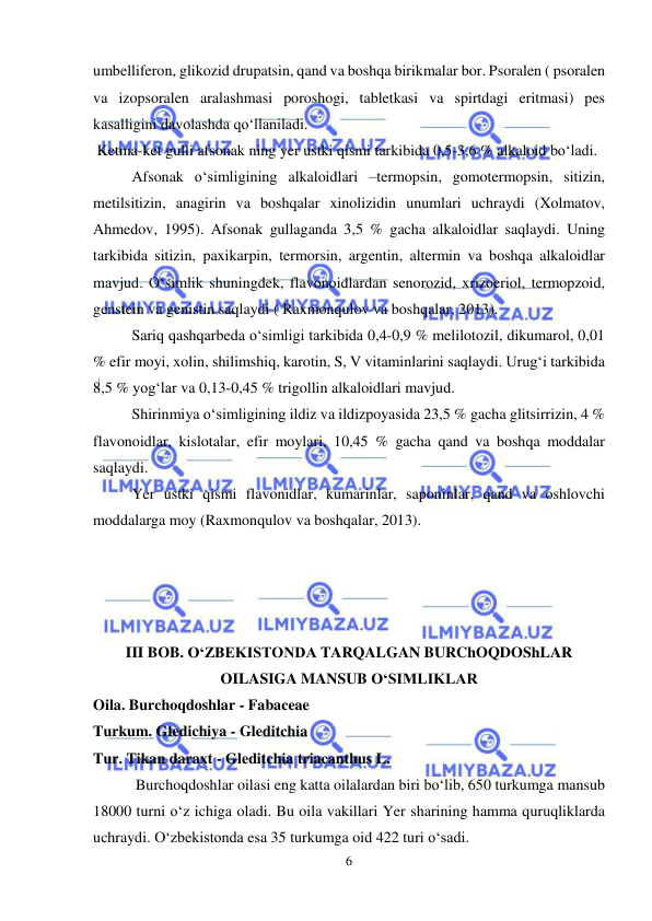  
 
6 
umbelliferon, glikozid drupatsin, qand va boshqa birikmalar bor. Psoralen ( psoralen 
va izopsoralen aralashmasi poroshogi, tabletkasi va spirtdagi eritmasi) pes 
kasalligini davolashda qo‘llaniladi.  
 Ketma-ket gulli afsonak ning yer ustki qismi tarkibida 0,5-3,6 % alkaloid bo‘ladi. 
 
Afsonak o‘simligining alkaloidlari –termopsin, gomotermopsin, sitizin, 
metilsitizin, anagirin va boshqalar xinolizidin unumlari uchraydi (Xolmatov, 
Ahmedov, 1995). Afsonak gullaganda 3,5 % gacha alkaloidlar saqlaydi. Uning 
tarkibida sitizin, paxikarpin, termorsin, argentin, altermin va boshqa alkaloidlar 
mavjud. O‘simlik shuningdek, flavonoidlardan senorozid, xrizoeriol, termopzoid, 
genstein va genistin saqlaydi ( Raxmonqulov va boshqalar, 2013).  
 
Sariq qashqarbeda o‘simligi tarkibida 0,4-0,9 % melilotozil, dikumarol, 0,01 
% efir moyi, xolin, shilimshiq, karotin, S, V vitaminlarini saqlaydi. Urug‘i tarkibida 
8,5 % yog‘lar va 0,13-0,45 % trigollin alkaloidlari mavjud.   
 
Shirinmiya o‘simligining ildiz va ildizpoyasida 23,5 % gacha glitsirrizin, 4 % 
flavonoidlar, kislotalar, efir moylari, 10,45 % gacha qand va boshqa moddalar 
saqlaydi.  
 
Yer ustki qismi flavonidlar, kumarinlar, saponinlar, qand va oshlovchi 
moddalarga moy (Raxmonqulov va boshqalar, 2013). 
 
 
 
 
III BOB. O‘ZBEKISTONDA TARQALGAN BURChOQDOShLAR 
OILASIGA MANSUB O‘SIMLIKLAR 
Oila. Burchoqdoshlar - Fabaceae  
Turkum. Gledichiya - Gleditchia  
Tur. Tikan daraxt - Gleditchia triacanthus L.   
 Burchoqdoshlar oilasi eng katta oilalardan biri bo‘lib, 650 turkumga mansub 
18000 turni o‘z ichiga oladi. Bu oila vakillari Yer sharining hamma quruqliklarda 
uchraydi. O‘zbekistonda esa 35 turkumga oid 422 turi o‘sadi.  
