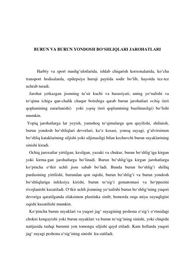  
 
 
 
BURUN VA BURUN YONDOSH BO‘SHLIQLARI JAROHATLARI 
 
 
  
Harbiy va sport mashg‘ulotlarida, ishlab chiqarish korxonalarida, ko‘cha 
transport hodisalarda, epilepsiya huruji paytida sodir bo‘lib, hayotda tez-tez  
uchrab turadi.  
   Jarohat yetkazgan jismning ta’sir kuchi va hususiyati, uning yo‘nalishi va 
to‘qima ichiga qan-chalik chuqur botishiga qarab burun jarohatlari ochiq (teri 
qoplamining zararlanishi)  yoki yopiq (teri qoplamining buzilmasligi) bo‘lishi 
mumkin. 
 Yopiq jarohatlarga lat yeyish, yumshoq to‘qimalarga qon quyilishi, shilinish, 
burun yondosh bo‘shliqlari devorlari, ko‘z kosasi, yonoq suyagi, g‘alvirsimon 
bo‘shliq kataklarining siljishi yoki siljimasligi bilan kechuvchi burun suyaklarining 
sinishi kiradi. 
   Ochiq jaroxatlar yirtilgan, kesilgan, yuzaki va chukur, burun bo‘shlig‘iga kirgan 
yoki kirma-gan jarohatlarga bo‘linadi. Burun bo‘shlig‘iga kirgan jarohatlarga 
ko‘pincha o‘tkir uchli jism sabab bo‘ladi. Bunda burun bo‘shlig‘i shilliq 
pardasining yirtilishi, burundan qon oqishi, burun bo‘shlig‘i va burun yondosh 
bo‘shliqlariga infeksiya kirishi, burun to‘sig‘i gematomasi va ho‘ppozini 
rivojlanishi kuzatiladi. O‘tkir uchli jismning yo‘nalishi burun bo‘shlig‘ining yuqori 
devoriga qaratilganda elaksimon plastinka sinib, bemorda orqa miya suyuqligini 
oqishi kuzatilishi mumkin. 
   Ko‘pincha burun suyaklari va yuqori jag‘ suyagining peshona o‘sig‘i o‘rtasidagi 
chokni kengayishi yoki burun suyaklari va burun to‘sig‘ining sinishi, yoki chiqishi  
natijasida tashqi burunni yon tomonga siljishi qayd etiladi. Kam hollarda yuqori 
jag‘ suyagi peshona o‘sig‘ining sinishi  ku-zatiladi. 
