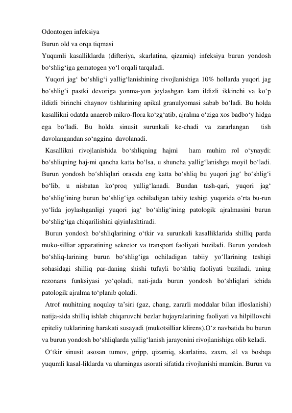 Odontogen infeksiya 
Burun old va orqa tiqmasi 
Yuqumli kasalliklarda (difteriya, skarlatina, qizamiq) infeksiya burun yondosh 
bo‘shlig‘iga gematogen yo‘l orqali tarqaladi.  
  Yuqori jag‘ bo‘shlig‘i yallig‘lanishining rivojlanishiga 10% hollarda yuqori jag 
bo‘shlig‘i pastki devoriga yonma-yon joylashgan kam ildizli ikkinchi va ko‘p 
ildizli birinchi chaynov tishlarining apikal granulyomasi sabab bo‘ladi. Bu holda 
kasallikni odatda anaerob mikro-flora ko‘zg‘atib, ajralma o‘ziga xos badbo‘y hidga 
ega bo‘ladi. Bu holda sinusit surunkali ke-chadi va zararlangan  tish 
davolangandan so‘nggina  davolanadi. 
  Kasallikni rivojlanishida bo‘shliqning hajmi  ham muhim rol o‘ynaydi: 
bo‘shliqning haj-mi qancha katta bo‘lsa, u shuncha yallig‘lanishga moyil bo‘ladi. 
Burun yondosh bo‘shliqlari orasida eng katta bo‘shliq bu yuqori jag‘ bo‘shlig‘i 
bo‘lib, u nisbatan ko‘proq yallig‘lanadi. Bundan tash-qari, yuqori jag‘ 
bo‘shlig‘ining burun bo‘shlig‘iga ochiladigan tabiiy teshigi yuqorida o‘rta bu-run 
yo‘lida joylashganligi yuqori jag‘ bo‘shlig‘ining patologik ajralmasini burun 
bo‘shlig‘iga chiqarilishini qiyinlashtiradi. 
  Burun yondosh bo‘shliqlarining o‘tkir va surunkali kasalliklarida shilliq parda 
muko-silliar apparatining sekretor va transport faoliyati buziladi. Burun yondosh 
bo‘shliq-larining burun bo‘shlig‘iga ochiladigan tabiiy yo‘llarining teshigi 
sohasidagi shilliq par-daning shishi tufayli bo‘shliq faoliyati buziladi, uning 
rezonans funksiyasi yo‘qoladi, nati-jada burun yondosh bo‘shliqlari ichida 
patologik ajralma to‘planib qoladi. 
  Atrof muhitning noqulay ta’siri (gaz, chang, zararli moddalar bilan ifloslanishi) 
natija-sida shilliq ishlab chiqaruvchi bezlar hujayralarining faoliyati va hilpillovchi 
epiteliy tuklarining harakati susayadi (mukotsilliar klirens).O‘z navbatida bu burun 
va burun yondosh bo‘shliqlarda yallig‘lanish jarayonini rivojlanishiga olib keladi. 
  O‘tkir sinusit asosan tumov, gripp, qizamiq, skarlatina, zaxm, sil va boshqa 
yuqumli kasal-liklarda va ularningas asorati sifatida rivojlanishi mumkin. Burun va 

