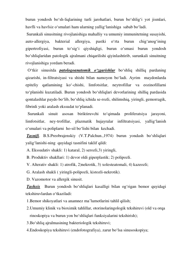 burun yondosh bo‘sh-liqlarining turli jarohatlari, burun bo‘shlig‘i yot jismlari, 
havfli va havfsiz o‘smalari ham ularning yallig‘lanishiga  sabab bo‘ladi.   
 Surunkali sinusitning rivojlanishiga mahalliy va umumiy immunitetning susayishi, 
auto-allergiya, 
bakterial 
allergiya, 
pastki 
o‘rta 
burun 
chig‘anog‘ining 
gipertrofiyasi, burun to‘sig‘i qiyshiqligi, burun o‘smasi burun yondosh 
bo‘shliqlaridan patologik ajralmani chiqarilishi qiyinlashtirib, surunkali sinuitning 
rivojlanishiga yordam beradi.   
  O‘tkir sinusitda patologoanatomik o‘zgarishlar bo‘shliq shilliq pardaning 
qizarishi, in-filtratsiyasi va shishi bilan namoyon bo‘ladi. Ayrim  maydonlarda 
epiteliy qatlamining ko‘-chishi, limfotsitlar, neytrofillar va eozinofillarni 
to‘planishi kuzatiladi. Burun yondosh bo‘shliqlari devorlarining shilliq pardasida 
qontalashlar paydo bo‘lib, bo‘shliq ichida se-rozli, shilimshiq, yiringli, gemorragik, 
fibrinli yoki aralash ekssudat to‘planadi.  
  Surunkali sinuit asosan biriktiruvchi to‘qimada proliferatsiya jarayoni, 
limfotsitlar, ney-trofillar, plazmatik hujayralar infiltratsiyasi, yallig‘lanish 
o‘smalari va poliplarni  ho-sil bo‘lishi bilan  kechadi. 
 Tasnifi. B.S.Preobrajenskiy (V.T.Palchun.,1974) burun yondash bo‘shliqlari  
yalig‘lanishi-ning  quyidagi tasnifini taklif qildi: 
 A. Ekssudativ shakli: 1) kataral, 2) serozli,3) yiringli,  
 B. Produktiv shakllari: 1) devor oldi giperplastik; 2) polipozli. 
 V. Alterativ shakli: 1) atrofik, 2)nekrotik, 3) xolesteatomali, 4) kazeozli; 
 G. Aralash shakli ( yiringli-polipozli, kistozli-nekrotik). 
 D. Vazomotor va allergik sinusit. 
 Tashxis  Burun yondosh bo‘shliqlari kasalligi bilan og‘rigan bemor quyidagi 
tekshiruvlardan o‘tkaziladi: 
 1.Bemor shikoyatlari va anamnez ma’lumotlarini tahlil qilish; 
 2.Umumiy klinik va bioximik tahlillar, otorinolaringologik tekshiruvi (old va orqa  
    rinoskopiya va burun yon bo‘shliqlari funksiyalarini tekshirish); 
 3.Bo‘shliq ajralmasining bakteriologik tekshiruvi; 
 4.Endoskopiya tekshiruvi (endofotografiya), zarur bo‘lsa sinusoskopiya;  

