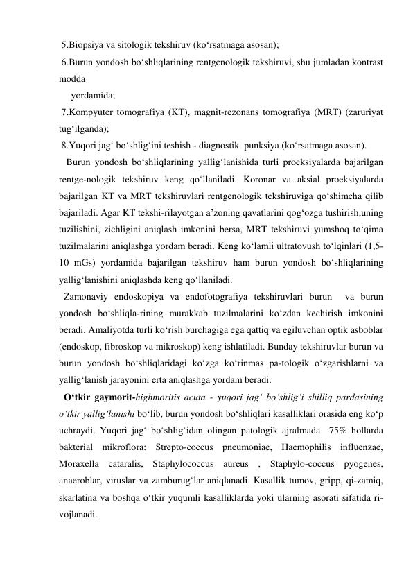  5.Biopsiya va sitologik tekshiruv (ko‘rsatmaga asosan); 
 6.Burun yondosh bo‘shliqlarining rentgenologik tekshiruvi, shu jumladan kontrast 
modda  
     yordamida; 
 7.Kompyuter tomografiya (KT), magnit-rezonans tomografiya (MRT) (zaruriyat 
tug‘ilganda); 
 8.Yuqori jag‘ bo‘shlig‘ini teshish - diagnostik  punksiya (ko‘rsatmaga asosan). 
   Burun yondosh bo‘shliqlarining yallig‘lanishida turli proeksiyalarda bajarilgan 
rentge-nologik tekshiruv keng qo‘llaniladi. Koronar va aksial proeksiyalarda 
bajarilgan KT va MRT tekshiruvlari rentgenologik tekshiruviga qo‘shimcha qilib 
bajariladi. Agar KT tekshi-rilayotgan a’zoning qavatlarini qog‘ozga tushirish,uning 
tuzilishini, zichligini aniqlash imkonini bersa, MRT tekshiruvi yumshoq to‘qima 
tuzilmalarini aniqlashga yordam beradi. Keng ko‘lamli ultratovush to‘lqinlari (1,5-
10 mGs) yordamida bajarilgan tekshiruv ham burun yondosh bo‘shliqlarining 
yallig‘lanishini aniqlashda keng qo‘llaniladi. 
  Zamonaviy endoskopiya va endofotografiya tekshiruvlari burun  va burun 
yondosh bo‘shliqla-rining murakkab tuzilmalarini ko‘zdan kechirish imkonini 
beradi. Amaliyotda turli ko‘rish burchagiga ega qattiq va egiluvchan optik asboblar 
(endoskop, fibroskop va mikroskop) keng ishlatiladi. Bunday tekshiruvlar burun va 
burun yondosh bo‘shliqlaridagi ko‘zga ko‘rinmas pa-tologik o‘zgarishlarni va 
yallig‘lanish jarayonini erta aniqlashga yordam beradi. 
  O‘tkir gaymorit-highmoritis acuta - yuqori jag‘ bo‘shlig‘i shilliq pardasining 
o‘tkir yallig‘lanishi bo‘lib, burun yondosh bo‘shliqlari kasalliklari orasida eng ko‘p 
uchraydi. Yuqori jag‘ bo‘shlig‘idan olingan patologik ajralmada  75% hollarda 
bakterial mikroflora: Strepto-coccus pneumoniae, Haemophilis influenzae, 
Moraxella cataralis, Staphylococcus aureus , Staphylo-coccus pyogenes, 
anaeroblar, viruslar va zamburug‘lar aniqlanadi. Kasallik tumov, gripp, qi-zamiq, 
skarlatina va boshqa o‘tkir yuqumli kasalliklarda yoki ularning asorati sifatida ri-
vojlanadi. 
