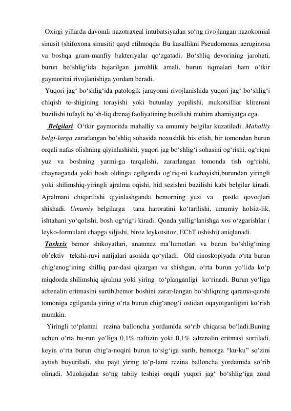   Oxirgi yillarda davomli nazotraxeal intubatsiyadan so‘ng rivojlangan nazokomial 
sinusit (shifoxona sinusiti) qayd etilmoqda. Bu kasallikni Pseudomonas aeruginosa 
va boshqa gram-manfiy bakteriyalar qo‘zgatadi. Bo‘shliq devorining jarohati, 
burun bo‘shlig‘ida bajarilgan jarrohlik amali, burun tiqmalari ham o‘tkir 
gaymoritni rivojlanishiga yordam beradi.  
  Yuqori jag‘ bo‘shlig‘ida patologik jarayonni rivojlanishida yuqori jag‘ bo‘shlig‘i 
chiqish te-shigining torayishi yoki butunlay yopilishi, mukotsilliar klirensni 
buzilishi tufayli bo‘sh-liq drenaj faoliyatining buzilishi muhim ahamiyatga ega. 
    Belgilari. O‘tkir gaymoritda mahalliy va umumiy belgilar kuzatiladi. Mahalliy 
belgi-larga zararlangan bo‘shliq sohasida noxushlik his etish, bir tomondan burun 
orqali nafas olishning qiyinlashishi, yuqori jag bo‘shlig‘i sohasini og‘rishi, og‘riqni 
yuz va boshning yarmi-ga tarqalishi, zararlangan tomonda tish og‘rishi, 
chaynaganda yoki bosh oldinga egilganda og‘riq-ni kuchayishi,burundan yiringli 
yoki shilimshiq-yiringli ajralma oqishi, hid sezishni buzilishi kabi belgilar kiradi. 
Ajralmani chiqarilishi qiyinlashganda bemorning yuzi va  pastki qovoqlari 
shishadi. Umumiy belgilarga  tana haroratini ko‘tarilishi, umumiy holsiz-lik, 
ishtahani yo‘qolishi, bosh og‘rig‘i kiradi. Qonda yallig‘lanishga xos o‘zgarishlar ( 
leyko-formulani chapga siljishi, biroz leykotsitoz, EChT oshishi) aniqlanadi. 
  Tashxis bemor shikoyatlari, anamnez ma’lumotlari va burun bo‘shlig‘ining 
ob’ektiv  tekshi-ruvi natijalari asosida qo‘yiladi.  Old rinoskopiyada o‘rta burun 
chig‘anog‘ining shilliq par-dasi qizargan va shishgan, o‘rta burun yo‘lida ko‘p 
miqdorda shilimshiq ajralma yoki yiring  to‘planganligi  ko‘rinadi. Burun yo‘liga 
adrenalin eritmasini surtib,bemor boshini zarar-langan bo‘shliqning qarama-qarshi 
tomoniga egilganda yiring o‘rta burun chig‘anog‘i ostidan oqayotganligini ko‘rish 
mumkin.  
   Yiringli to‘plamni  rezina balloncha yordamida so‘rib chiqarsa bo‘ladi.Buning 
uchun o‘rta bu-run yo‘liga 0,1% naftizin yoki 0,1% adrenalin eritmasi surtiladi, 
keyin o‘rta burun chig‘a-noqini burun to‘sig‘iga surib, bemorga “ku-ku” so‘zini 
aytish buyuriladi, shu payt yiring to‘p-lami rezina balloncha yordamida so‘rib 
olinadi. Muolajadan so‘ng tabiiy teshigi orqali yuqori jag‘ bo‘shlig‘iga zond 

