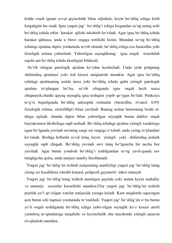 holda vrach ignani avval qiyinchilik bilan siljishini, keyin bo‘shliq ichiga kirib 
ketgaligini his etadi. Igna yuqori jag‘  bo‘shlig‘i ichiga kirgandan so‘ng uning uchi 
bo‘shliq ichida erkin  harakat  qilishi tekshirib ko‘riladi. Agar igna bo‘shliq ichida 
harakat qilmasa, unda u biroz orqaga tortilishi lozim. Shundan so‘ng bo‘shliq 
ichidagi ajralma shpris yordamida so‘rib olinadi, bo‘shliq ichiga esa furatsillin yoki 
fizioligik eritma yuboriladi. Yuborilgan suyuqlikning  igna orqali  tomchilab  
oqishi uni bo‘shliq ichida ekanligini bildiradi. 
   So‘rib olingan patologik ajralma ko‘zdan kechiriladi. Unda yirik polipning 
shilimshiq ajralmasi yoki tish kistasi aniqlanishi mumkin. Agar igna bo‘shliq 
ichidagi ajralmaning ustida tursa yoki bo‘shliq ichida qalin yiringli patologik 
ajralma 
to‘plangan 
bo‘lsa, 
so‘rib 
olinganda 
igna 
orqali 
hech 
narsa 
chiqmaydi,chunki quyuq suyuqliq igna teshigini yopib qo‘ygan bo‘ladi. Punksiya 
to‘g‘ri bajarilganda bo‘shliq antiseptik eritmalar (furatsillin, rivanol, 0,9% 
fiziologik eritma, xlorofillipt) bilan yuviladi. Buning uchun bemorning boshi ol-
dinga egiladi, shunda shpris bilan yuborilgan suyuqlik burun dahlizi orqali 
buyraksimon likobchaga oqib tushadi. Bo‘shliq ichidagi ajralma yiringli xarakterga 
egan bo‘lganda yuvindi suvining rangi sut rangiga o‘xshab, unda yiring to‘plamlari 
ko‘rinadi. Boshqa hollarda avval tiniq, keyin  yiringli  yoki  shilimshiq aralash 
suyuqlik oqib chiqadi. Bo‘shliq yuvindi suvi tiniq bo‘lguncha bir necha bor 
yuviladi. Agar burun yondosh bo‘shlig‘i teshilgandan so‘ng yuvil-ganda suv 
tiniqligicha qolsa, unda natijasi manfiy hisoblanadi. 
  Yuqori jag‘ bo‘shlig‘ini teshish natijasining manfiyligi yuqori jag‘ bo‘shlig‘ining 
yiring-siz kasallikini (shishli-kataral, polipozli gaymorit)  inkor etmaydi. 
  Yuqori jag‘ bo‘shlig‘ining teshish muolajasi paytida yoki undan keyin mahalliy 
va umumiy  asoratlar kuzatilishi mumkin.Ular yuqori jag‘ bo‘shlig‘ini teshish 
paytida yo‘l qo‘yilgan xatolar natijasida yuzaga keladi. Kam miqdorda oqayotgan 
qon burun ichi tiqmasi yordamida to‘xtatiladi. Yuqori jag‘ bo‘shlig‘ini o‘rta burun 
yo‘li orqali teshilganda bo‘shliq ichiga yubo-rilgan suyuqlik ko‘z kosasi atrofi 
yumshoq to‘qimalariga tarqalishi va keyinchalik shu maydonda yiringli jarayon 
rivojlanishi mumkin. 
