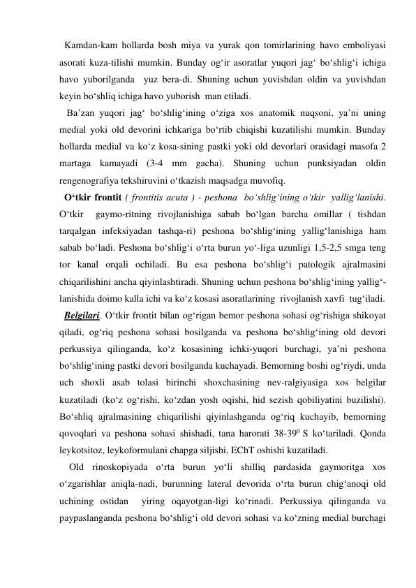   Kamdan-kam hollarda bosh miya va yurak qon tomirlarining havo emboliyasi 
asorati kuza-tilishi mumkin. Bunday og‘ir asoratlar yuqori jag‘ bo‘shlig‘i ichiga 
havo yuborilganda  yuz bera-di. Shuning uchun yuvishdan oldin va yuvishdan 
keyin bo‘shliq ichiga havo yuborish  man etiladi. 
   Ba’zan yuqori jag‘ bo‘shlig‘ining o‘ziga xos anatomik nuqsoni, ya’ni uning 
medial yoki old devorini ichkariga bo‘rtib chiqishi kuzatilishi mumkin. Bunday 
hollarda medial va ko‘z kosa-sining pastki yoki old devorlari orasidagi masofa 2 
martaga kamayadi (3-4 mm gacha). Shuning uchun punksiyadan oldin 
rengenografiya tekshiruvini o‘tkazish maqsadga muvofiq. 
  O‘tkir frontit ( frontitis acuta ) - peshona  bo‘shlig‘ining o‘tkir  yallig‘lanishi. 
O‘tkir  gaymo-ritning rivojlanishiga sabab bo‘lgan barcha omillar ( tishdan 
tarqalgan infeksiyadan tashqa-ri) peshona bo‘shlig‘ining yallig‘lanishiga ham 
sabab bo‘ladi. Peshona bo‘shlig‘i o‘rta burun yo‘-liga uzunligi 1,5-2,5 smga teng 
tor kanal orqali ochiladi. Bu esa peshona bo‘shlig‘i patologik ajralmasini 
chiqarilishini ancha qiyinlashtiradi. Shuning uchun peshona bo‘shlig‘ining yallig‘-
lanishida doimo kalla ichi va ko‘z kosasi asoratlarining  rivojlanish xavfi  tug‘iladi.   
  Belgilari. O‘tkir frontit bilan og‘rigan bemor peshona sohasi og‘rishiga shikoyat 
qiladi, og‘riq peshona sohasi bosilganda va peshona bo‘shlig‘ining old devori 
perkussiya qilinganda, ko‘z kosasining ichki-yuqori burchagi, ya’ni peshona 
bo‘shlig‘ining pastki devori bosilganda kuchayadi. Bemorning boshi og‘riydi, unda 
uch shoxli asab tolasi birinchi shoxchasining nev-ralgiyasiga xos belgilar 
kuzatiladi (ko‘z og‘rishi, ko‘zdan yosh oqishi, hid sezish qobiliyatini buzilishi). 
Bo‘shliq ajralmasining chiqarilishi qiyinlashganda og‘riq kuchayib, bemorning 
qovoqlari va peshona sohasi shishadi, tana harorati 38-390 S ko‘tariladi. Qonda 
leykotsitoz, leykoformulani chapga siljishi, EChT oshishi kuzatiladi. 
    Old rinoskopiyada o‘rta burun yo‘li shilliq pardasida gaymoritga xos 
o‘zgarishlar aniqla-nadi, burunning lateral devorida o‘rta burun chig‘anoqi old 
uchining ostidan  yiring oqayotgan-ligi ko‘rinadi. Perkussiya qilinganda va 
paypaslanganda peshona bo‘shlig‘i old devori sohasi va ko‘zning medial burchagi 
