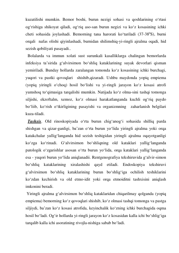 kuzatilishi mumkin. Bemor boshi, burun nezigi sohasi va qoshlarining o‘rtasi 
og‘rishiga shikoyat qiladi, og‘riq aso-san burun negizi va ko‘z kosasining ichki 
cheti sohasida joylashadi. Bemorning tana harorati ko‘tariladi (37-380S), burni 
orqali  nafas olishi qiyinlashadi, burnidan shilimshiq-yi-ringli ajralma oqadi, hid 
sezish qobiliyati pasayadi.. 
  Bolalarda va immun xolati sust surunkali kasalliklarga chalingan bemorlarda 
infeksiya ta’sirida g‘alvirsimon bo‘shliq kataklarining suyak devorlari qisman 
yemiriladi. Bunday hollarda zaralangan tomonda ko‘z kosasining ichki burchagi, 
yuqori va pastki qovoqlari  shishib,qizaradi. Ushbu maydonda yopiq empiema 
(yopiq yiringli o‘choq) hosil bo‘lishi va yi-ringli jarayon ko‘z kosasi atrofi 
yumshoq to‘qimasiga tarqalishi mumkin. Natijada ko‘z olma-sini tashqi tomonga 
siljishi, ekzoftalm, xemoz, ko‘z olmasi harakatlanganda kuchli og‘riq paydo 
bo‘liib, ko‘rish o‘tkirligining pasayishi va organizmning  zaharlanish belgilari 
kuza-tiladi. 
  Tashxis. Old rinoskopiyada o‘rta burun chig‘anog‘i sohasida shilliq parda 
shishgan va qizar-ganligi, ba’zan o‘rta burun yo‘lida yiringli ajralma yoki orqa 
katakchalar yallig‘langanda hid sezish teshigidan yiringli ajralma oqayotganligi 
ko‘zga ko‘rinadi. G‘alvirsimon bo‘shliqning old kataklari yallig‘langanda 
patologik o‘zgarishlar asosan o‘rta burun yo‘lida, orqa kataklari yallig‘langanda 
esa - yuqori burun yo‘lida aniqlanadii. Rentgenografiya tekshiruvida g‘alvir-simon 
bo‘shliq 
kataklarining xiralashishi qayd 
etiladi. 
Endoskopiya 
tekshiruvi 
g‘alvirsimon bo‘shliq kataklarining burun bo‘shlig‘iga ochilish teshiklarini 
ko‘zdan kechirish va old etmo-idit yoki orqa etmoiditni tashxisini aniqlash 
imkonini beradi. 
 Yiringli ajralma g‘alvirsimon bo‘shliq kataklaridan chiqarilmay qolganda (yopiq 
empiema) bemorning ko‘z qovoqlari shishib, ko‘z olmasi tashqi tomonga va pastga 
siljiydi, ba’zan ko‘z kosasi atrofida, keyinchalik ko‘zning ichki burchagida oqma 
hosil bo‘ladi. Og‘ir hollarda yi-ringli jarayon ko‘z kosasidan kalla ichi bo‘shlig‘iga 
tarqalib kalla ichi asoratining rivojla-nishiga sabab bo‘ladi. 
