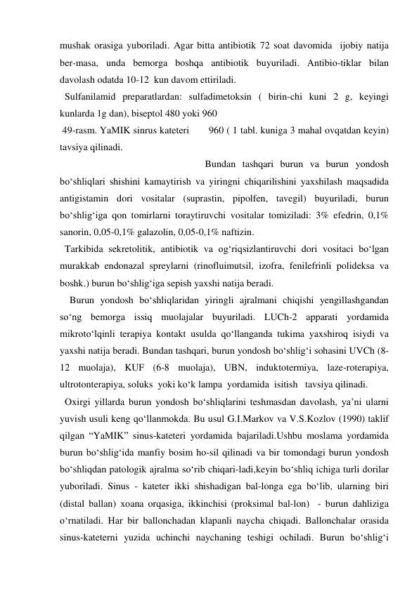 mushak orasiga yuboriladi. Agar bitta antibiotik 72 soat davomida  ijobiy natija 
ber-masa, unda bemorga boshqa antibiotik buyuriladi. Antibio-tiklar bilan 
davolash odatda 10-12  kun davom ettiriladi. 
  Sulfanilamid preparatlardan: sulfadimetoksin ( birin-chi kuni 2 g, keyingi 
kunlarda 1g dan), biseptol 480 yoki 960  
 49-rasm. YaMIK sinrus kateteri       960 ( 1 tabl. kuniga 3 mahal ovqatdan keyin) 
tavsiya qilinadi.  
                                                           Bundan tashqari burun va burun yondosh 
bo‘shliqlari shishini kamaytirish va yiringni chiqarilishini yaxshilash maqsadida 
antigistamin dori vositalar (suprastin, pipolfen, tavegil) buyuriladi, burun 
bo‘shlig‘iga qon tomirlarni toraytiruvchi vositalar tomiziladi: 3% efedrin, 0,1% 
sanorin, 0,05-0,1% galazolin, 0,05-0,1% naftizin. 
  Tarkibida sekretolitik, antibiotik va og‘riqsizlantiruvchi dori vositaci bo‘lgan 
murakkab endonazal spreylarni (rinofluimutsil, izofra, fenilefrinli polideksa va 
boshk.) burun bo‘shlig‘iga sepish yaxshi natija beradi.   
    Burun yondosh bo‘shliqlaridan yiringli ajralmani chiqishi yengillashgandan 
so‘ng bemorga issiq muolajalar buyuriladi. LUCh-2 apparati yordamida 
mikroto‘lqinli terapiya kontakt usulda qo‘llanganda tukima yaxshiroq isiydi va 
yaxshi natija beradi. Bundan tashqari, burun yondosh bo‘shlig‘i sohasini UVCh (8-
12 muolaja), KUF (6-8 muolaja), UBN, induktotermiya, laze-roterapiya, 
ultrotonterapiya, soluks  yoki ko‘k lampa  yordamida  isitish   tavsiya qilinadi.  
  Oxirgi yillarda burun yondosh bo‘shliqlarini teshmasdan davolash, ya’ni ularni 
yuvish usuli keng qo‘llanmokda. Bu usul G.I.Markov va V.S.Kozlov (1990) taklif 
qilgan “YaMIK” sinus-kateteri yordamida bajariladi.Ushbu moslama yordamida 
burun bo‘shlig‘ida manfiy bosim ho-sil qilinadi va bir tomondagi burun yondosh 
bo‘shliqdan patologik ajralma so‘rib chiqari-ladi,keyin bo‘shliq ichiga turli dorilar  
yuboriladi. Sinus - kateter ikki shishadigan bal-longa ega bo‘lib, ularning biri 
(distal ballan) xoana orqasiga, ikkinchisi (proksimal bal-lon)  - burun dahliziga 
o‘rnatiladi. Har bir ballonchadan klapanli naycha chiqadi. Ballonchalar orasida 
sinus-kateterni yuzida uchinchi naychaning teshigi ochiladi. Burun bo‘shlig‘i 
