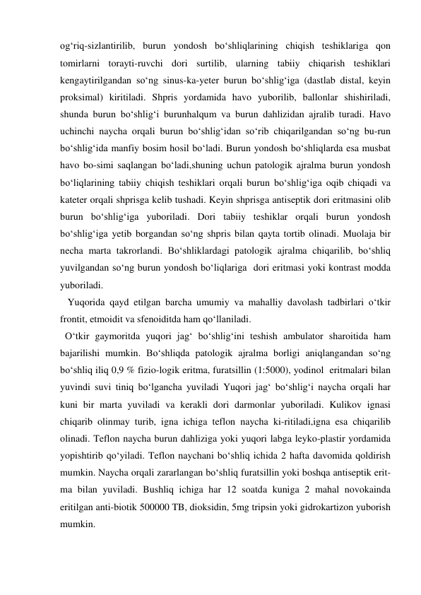 og‘riq-sizlantirilib, burun yondosh bo‘shliqlarining chiqish teshiklariga qon 
tomirlarni torayti-ruvchi dori surtilib, ularning tabiiy chiqarish teshiklari 
kengaytirilgandan so‘ng sinus-ka-yeter burun bo‘shlig‘iga (dastlab distal, keyin 
proksimal) kiritiladi. Shpris yordamida havo yuborilib, ballonlar shishiriladi, 
shunda burun bo‘shlig‘i burunhalqum va burun dahlizidan ajralib turadi. Havo 
uchinchi naycha orqali burun bo‘shlig‘idan so‘rib chiqarilgandan so‘ng bu-run 
bo‘shlig‘ida manfiy bosim hosil bo‘ladi. Burun yondosh bo‘shliqlarda esa musbat 
havo bo-simi saqlangan bo‘ladi,shuning uchun patologik ajralma burun yondosh 
bo‘liqlarining tabiiy chiqish teshiklari orqali burun bo‘shlig‘iga oqib chiqadi va 
kateter orqali shprisga kelib tushadi. Keyin shprisga antiseptik dori eritmasini olib 
burun bo‘shlig‘iga yuboriladi. Dori tabiiy teshiklar orqali burun yondosh 
bo‘shlig‘iga yetib borgandan so‘ng shpris bilan qayta tortib olinadi. Muolaja bir 
necha marta takrorlandi. Bo‘shliklardagi patologik ajralma chiqarilib, bo‘shliq 
yuvilgandan so‘ng burun yondosh bo‘liqlariga  dori eritmasi yoki kontrast modda 
yuboriladi.  
   Yuqorida qayd etilgan barcha umumiy va mahalliy davolash tadbirlari o‘tkir 
frontit, etmoidit va sfenoiditda ham qo‘llaniladi. 
  O‘tkir gaymoritda yuqori jag‘ bo‘shlig‘ini teshish ambulator sharoitida ham 
bajarilishi mumkin. Bo‘shliqda patologik ajralma borligi aniqlangandan so‘ng 
bo‘shliq iliq 0,9 % fizio-logik eritma, furatsillin (1:5000), yodinol  eritmalari bilan 
yuvindi suvi tiniq bo‘lgancha yuviladi Yuqori jag‘ bo‘shlig‘i naycha orqali har 
kuni bir marta yuviladi va kerakli dori darmonlar yuboriladi. Kulikov ignasi 
chiqarib olinmay turib, igna ichiga teflon naycha ki-ritiladi,igna esa chiqarilib 
olinadi. Teflon naycha burun dahliziga yoki yuqori labga leyko-plastir yordamida 
yopishtirib qo‘yiladi. Teflon naychani bo‘shliq ichida 2 hafta davomida qoldirish 
mumkin. Naycha orqali zararlangan bo‘shliq furatsillin yoki boshqa antiseptik erit-
ma bilan yuviladi. Bushliq ichiga har 12 soatda kuniga 2 mahal novokainda 
eritilgan anti-biotik 500000 TB, dioksidin, 5mg tripsin yoki gidrokartizon yuborish 
mumkin.  
