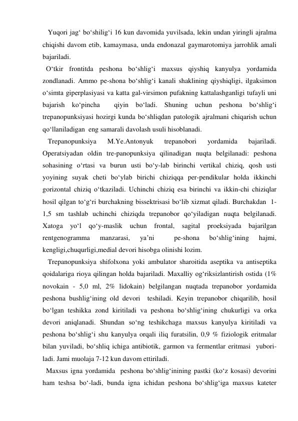    Yuqori jag‘ bo‘shilig‘i 16 kun davomida yuvilsada, lekin undan yiringli ajralma 
chiqishi davom etib, kamaymasa, unda endonazal gaymarotomiya jarrohlik amali 
bajariladi. 
  O‘tkir frontitda peshona bo‘shlig‘i maxsus qiyshiq kanyulya yordamida 
zondlanadi. Ammo pe-shona bo‘shlig‘i kanali shaklining qiyshiqligi, ilgaksimon 
o‘simta giperplasiyasi va katta gal-virsimon pufakning kattalashganligi tufayli uni 
bajarish ko‘pincha  qiyin bo‘ladi. Shuning uchun peshona bo‘shlig‘i 
trepanopunksiyasi hozirgi kunda bo‘shliqdan patologik ajralmani chiqarish uchun 
qo‘llaniladigan  eng samarali davolash usuli hisoblanadi.  
   Trepanopunksiya 
M.Ye.Antonyuk 
trepanobori 
yordamida 
bajariladi. 
Operatsiyadan oldin tre-panopunksiya qilinadigan nuqta belgilanadi: peshona 
sohasining o‘rtasi va burun usti bo‘y-lab birinchi vertikal chiziq, qosh usti 
yoyining suyak cheti bo‘ylab birichi chiziqqa per-pendikular holda ikkinchi 
gorizontal chiziq o‘tkaziladi. Uchinchi chiziq esa birinchi va ikkin-chi chiziqlar 
hosil qilgan to‘g‘ri burchakning bissektrisasi bo‘lib xizmat qiladi. Burchakdan  1-
1,5 sm tashlab uchinchi chiziqda trepanobor qo‘yiladigan nuqta belgilanadi. 
Xatoga yo‘l qo‘y-maslik uchun frontal, sagital proeksiyada bajarilgan 
rentgenogramma 
manzarasi, 
ya’ni 
 
pe-shona 
bo‘shlig‘ining 
hajmi, 
kengligi,chuqurligi,medial devori hisobga olinishi lozim. 
   Trepanopunksiya shifolxona yoki ambulator sharoitida aseptika va antiseptika 
qoidalariga rioya qilingan holda bajariladi. Maxalliy og‘riksizlantirish ostida (1% 
novokain - 5,0 ml, 2% lidokain) belgilangan nuqtada trepanobor yordamida 
peshona bushlig‘ining old devori  teshiladi. Keyin trepanobor chiqarilib, hosil 
bo‘lgan teshikka zond kiritiladi va peshona bo‘shlig‘ining chukurligi va orka 
devori aniqlanadi. Shundan so‘ng teshikchaga maxsus kanyulya kiritiladi va 
peshona bo‘shlig‘i shu kanyulya orqali iliq furatsilin, 0,9 % fiziologik eritmalar 
bilan yuviladi, bo‘shliq ichiga antibiotik, garmon va fermentlar eritmasi  yubori-
ladi. Jami muolaja 7-12 kun davom ettiriladi. 
  Maxsus igna yordamida  peshona bo‘shlig‘inining pastki (ko‘z kosasi) devorini 
ham teshsa bo‘-ladi, bunda igna ichidan peshona bo‘shlig‘iga maxsus kateter 
