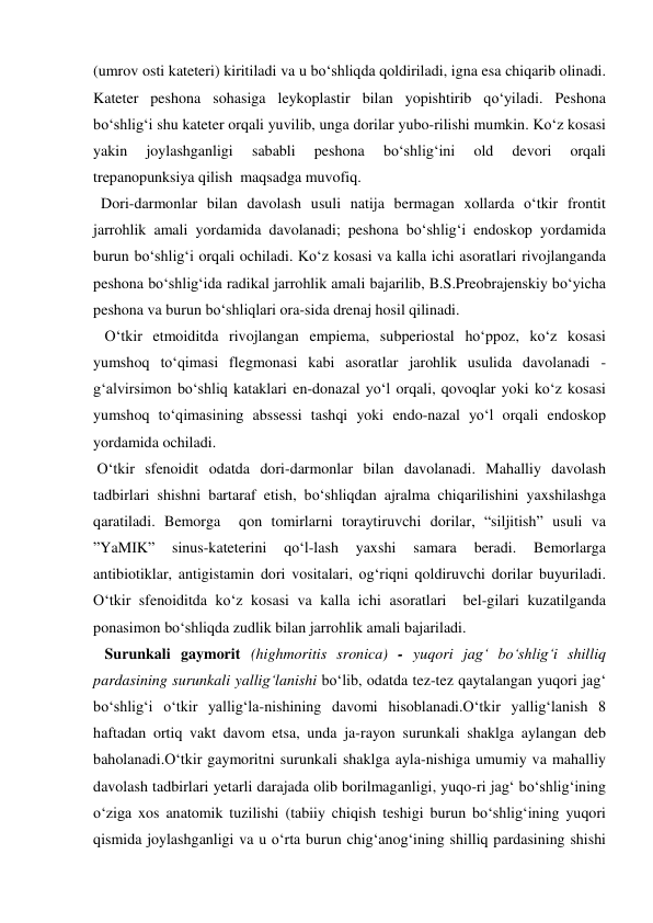 (umrov osti kateteri) kiritiladi va u bo‘shliqda qoldiriladi, igna esa chiqarib olinadi. 
Kateter peshona sohasiga leykoplastir bilan yopishtirib qo‘yiladi. Peshona 
bo‘shlig‘i shu kateter orqali yuvilib, unga dorilar yubo-rilishi mumkin. Ko‘z kosasi 
yakin 
joylashganligi 
sababli 
peshona 
bo‘shlig‘ini 
old 
devori 
orqali 
trepanopunksiya qilish  maqsadga muvofiq. 
  Dori-darmonlar bilan davolash usuli natija bermagan xollarda o‘tkir frontit 
jarrohlik amali yordamida davolanadi; peshona bo‘shlig‘i endoskop yordamida 
burun bo‘shlig‘i orqali ochiladi. Ko‘z kosasi va kalla ichi asoratlari rivojlanganda 
peshona bo‘shlig‘ida radikal jarrohlik amali bajarilib, B.S.Preobrajenskiy bo‘yicha 
peshona va burun bo‘shliqlari ora-sida drenaj hosil qilinadi. 
   O‘tkir etmoiditda rivojlangan empiema, subperiostal ho‘ppoz, ko‘z kosasi 
yumshoq to‘qimasi flegmonasi kabi asoratlar jarohlik usulida davolanadi - 
g‘alvirsimon bo‘shliq kataklari en-donazal yo‘l orqali, qovoqlar yoki ko‘z kosasi 
yumshoq to‘qimasining abssessi tashqi yoki endo-nazal yo‘l orqali endoskop 
yordamida ochiladi. 
 O‘tkir sfenoidit odatda dori-darmonlar bilan davolanadi. Mahalliy davolash 
tadbirlari shishni bartaraf etish, bo‘shliqdan ajralma chiqarilishini yaxshilashga 
qaratiladi. Bemorga  qon tomirlarni toraytiruvchi dorilar, “siljitish” usuli va 
”YaMIK” 
sinus-kateterini 
qo‘l-lash 
yaxshi 
samara 
beradi. 
Bemorlarga 
antibiotiklar, antigistamin dori vositalari, og‘riqni qoldiruvchi dorilar buyuriladi. 
O‘tkir sfenoiditda ko‘z kosasi va kalla ichi asoratlari  bel-gilari kuzatilganda 
ponasimon bo‘shliqda zudlik bilan jarrohlik amali bajariladi. 
   Surunkali gaymorit (highmoritis sronica) - yuqori jag‘ bo‘shlig‘i shilliq  
pardasining surunkali yallig‘lanishi bo‘lib, odatda tez-tez qaytalangan yuqori jag‘ 
bo‘shlig‘i o‘tkir yallig‘la-nishining davomi hisoblanadi.O‘tkir yallig‘lanish 8 
haftadan ortiq vakt davom etsa, unda ja-rayon surunkali shaklga aylangan deb 
baholanadi.O‘tkir gaymoritni surunkali shaklga ayla-nishiga umumiy va mahalliy 
davolash tadbirlari yetarli darajada olib borilmaganligi, yuqo-ri jag‘ bo‘shlig‘ining 
o‘ziga xos anatomik tuzilishi (tabiiy chiqish teshigi burun bo‘shlig‘ining yuqori  
qismida joylashganligi va u o‘rta burun chig‘anog‘ining shilliq pardasining shishi 
