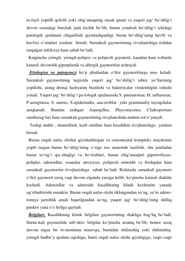 tu-fayli yopilib qolishi yoki chig‘anoqning suyak qismi va yuqori jag‘ bo‘shlig‘i 
devori orasidagi burchak juda kichik bo‘lib, burun yondosh bo‘shlig‘i ichidagi 
patologik ajralmani chiqarilishi qiyinlashganligi, burun bo‘shlig‘ining havfli va 
havfsiz o‘smalari yordam  beradi. Surunkali gaymoritning rivojlanishiga tishdan 
tarqalgan infeksiya ham sabab bo‘ladi.  
  Kщpincha yiringli, yiringli-polipoz va polipozli gaymorit, kamdan kam xollarda  
kataral, devoroldi-giperplastik va allergik gaymoritlar uchraydi.   
   Etiologiya va patogenezi ko‘p jihatlardan o‘tkir gaymoritlarga mos keladi. 
Surunkali gaymoritning negizida yuqori jag‘ bo‘shilig‘i tabiiy yo‘llarining 
yopilishi, uning drenaj faoliyatini buzilishi va bakteriyalar virulentligini oshishi 
yotadi. Yuqori jag‘ bo‘shlig‘i pa-tologik ajralmasida S. pneumoniae, H. influenzae, 
P.aeruginosa, S. aureus, S.epidermidis, ana-eroblar  yoki grammanfiy tayoqchalar 
aniqlanadi. 
Bundan 
tashqari 
Aspergillus, 
Phycomycetes, 
Cladosporium 
zamburug‘lari ham surunkali gaymoritning rivojlanishida muhim rol o‘ynaydi. 
   Tashqi muhit , shamollash, kasb omillari ham kasallikni rivojlanishiga  yordam 
beradi. 
  Burun orqali nafas olishni qiyinlashtirgan va osteomeatal kompleks maydonini 
yopib turgan burun bo‘shlig‘ining o‘ziga xos anatomik tuzilishi, shu jumladan 
burun to‘sig‘i qiy-shiqligi va bo‘rtishlari, burun chig‘anoqlari gipertrofiyasi, 
poliplar, adenoidlar, xoanalar atreziyasi, polipozli etmoidit va boshqalar ham 
surunkali gaymoritni rivojlanishiga  sabab bo‘ladi. Bolalarda surunkali gaymorit 
o‘tkir gaymorit uzoq vaqt davom etganda yuzaga kelib, ko‘pincha kataral shaklda 
kechadi. Adenoidlar va adenoidit kasallikning klinik kechimini yanada 
og‘irlashtirishi mumkin. Burun orqali nafas olishi tiklangandan so‘ng, ya’ni adeno-
tomiya jarrohlik amali bajarilgandan so‘ng, yuqori jag‘ bo‘shlig‘ining shilliq 
pardasi yana o‘z holiga qaytadi. 
  Belgilari. Kasallikning klinik belgilari gaymoritning shakliga bog‘liq bo‘ladi. 
Surun-kali gaymoritda sub’ektiv belgilar ko‘pincha noaniq bo‘lib, bemor uzoq 
davom etgan bir to-monlama tumovga, burnidan shilimshiq yoki shilimshiq-
yiringli badbo‘y ajralma oqishiga, burni orqali nafas olishi qiyinligiga, vaqti-vaqti 
