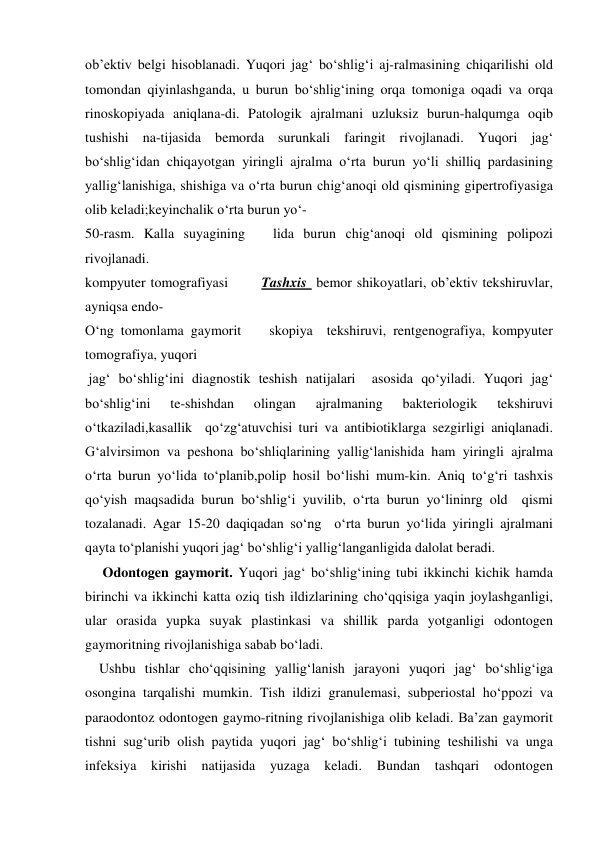 ob’ektiv belgi hisoblanadi. Yuqori jag‘ bo‘shlig‘i aj-ralmasining chiqarilishi old 
tomondan qiyinlashganda, u burun bo‘shlig‘ining orqa tomoniga oqadi va orqa 
rinoskopiyada aniqlana-di. Patologik ajralmani uzluksiz burun-halqumga oqib 
tushishi na-tijasida bemorda surunkali faringit rivojlanadi. Yuqori jag‘ 
bo‘shlig‘idan chiqayotgan yiringli ajralma o‘rta burun yo‘li shilliq pardasining 
yallig‘lanishiga, shishiga va o‘rta burun chig‘anoqi old qismining gipertrofiyasiga 
olib keladi;keyinchalik o‘rta burun yo‘- 
50-rasm. Kalla suyagining   lida burun chig‘anoqi old qismining polipozi 
rivojlanadi.   
kompyuter tomografiyasi       Tashxis  bemor shikoyatlari, ob’ektiv tekshiruvlar, 
ayniqsa endo- 
O‘ng tomonlama gaymorit    skopiya  tekshiruvi, rentgenografiya, kompyuter  
tomografiya, yuqori  
 jag‘ bo‘shlig‘ini diagnostik teshish natijalari  asosida qo‘yiladi. Yuqori jag‘ 
bo‘shlig‘ini 
te-shishdan 
olingan 
ajralmaning 
bakteriologik 
tekshiruvi 
o‘tkaziladi,kasallik  qo‘zg‘atuvchisi turi va antibiotiklarga sezgirligi aniqlanadi. 
G‘alvirsimon va peshona bo‘shliqlarining yallig‘lanishida ham yiringli ajralma 
o‘rta burun yo‘lida to‘planib,polip hosil bo‘lishi mum-kin. Aniq to‘g‘ri tashxis 
qo‘yish maqsadida burun bo‘shlig‘i yuvilib, o‘rta burun yo‘lininrg old  qismi 
tozalanadi. Agar 15-20 daqiqadan so‘ng  o‘rta burun yo‘lida yiringli ajralmani 
qayta to‘planishi yuqori jag‘ bo‘shlig‘i yallig‘langanligida dalolat beradi.     
     Odontogen gaymorit. Yuqori jag‘ bo‘shlig‘ining tubi ikkinchi kichik hamda 
birinchi va ikkinchi katta oziq tish ildizlarining cho‘qqisiga yaqin joylashganligi, 
ular orasida yupka suyak plastinkasi va shillik parda yotganligi odontogen 
gaymoritning rivojlanishiga sabab bo‘ladi. 
    Ushbu tishlar cho‘qqisining yallig‘lanish jarayoni yuqori jag‘ bo‘shlig‘iga 
osongina tarqalishi mumkin. Tish ildizi granulemasi, subperiostal ho‘ppozi va 
paraodontoz odontogen gaymo-ritning rivojlanishiga olib keladi. Ba’zan gaymorit 
tishni sug‘urib olish paytida yuqori jag‘ bo‘shlig‘i tubining teshilishi va unga 
infeksiya kirishi natijasida yuzaga keladi. Bundan tashqari odontogen 
