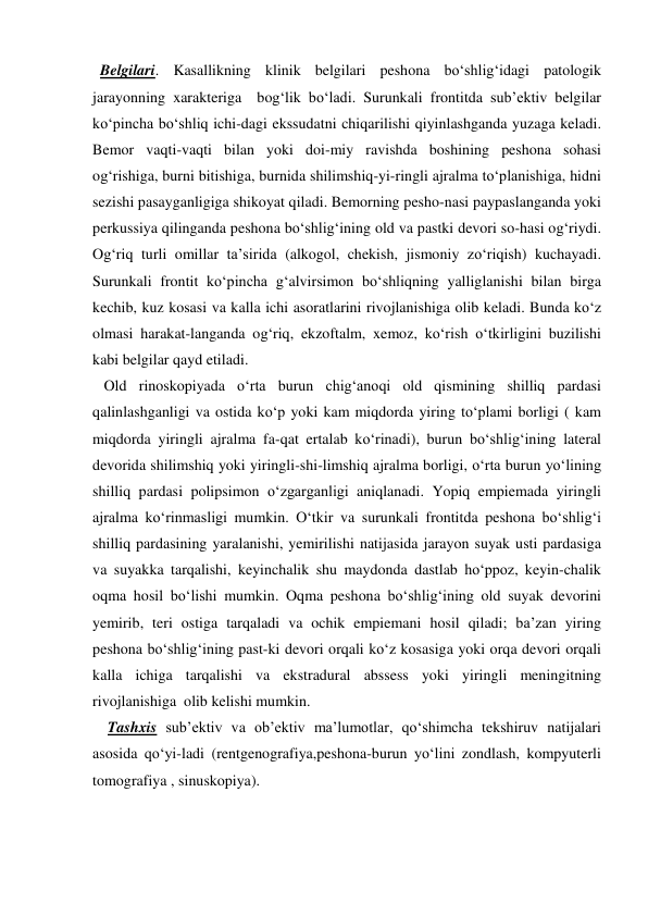  Belgilari. Kasallikning klinik belgilari peshona bo‘shlig‘idagi patologik 
jarayonning xarakteriga  bog‘lik bo‘ladi. Surunkali frontitda sub’ektiv belgilar 
ko‘pincha bo‘shliq ichi-dagi ekssudatni chiqarilishi qiyinlashganda yuzaga keladi. 
Bemor vaqti-vaqti bilan yoki doi-miy ravishda boshining peshona sohasi 
og‘rishiga, burni bitishiga, burnida shilimshiq-yi-ringli ajralma to‘planishiga, hidni 
sezishi pasayganligiga shikoyat qiladi. Bemorning pesho-nasi paypaslanganda yoki 
perkussiya qilinganda peshona bo‘shlig‘ining old va pastki devori so-hasi og‘riydi. 
Og‘riq turli omillar ta’sirida (alkogol, chekish, jismoniy zo‘riqish) kuchayadi. 
Surunkali frontit ko‘pincha g‘alvirsimon bo‘shliqning yalliglanishi bilan birga 
kechib, kuz kosasi va kalla ichi asoratlarini rivojlanishiga olib keladi. Bunda ko‘z 
olmasi harakat-langanda og‘riq, ekzoftalm, xemoz, ko‘rish o‘tkirligini buzilishi 
kabi belgilar qayd etiladi.                      
   Old rinoskopiyada o‘rta burun chig‘anoqi old qismining shilliq pardasi 
qalinlashganligi va ostida ko‘p yoki kam miqdorda yiring to‘plami borligi ( kam 
miqdorda yiringli ajralma fa-qat ertalab ko‘rinadi), burun bo‘shlig‘ining lateral 
devorida shilimshiq yoki yiringli-shi-limshiq ajralma borligi, o‘rta burun yo‘lining 
shilliq pardasi polipsimon o‘zgarganligi aniqlanadi. Yopiq empiemada yiringli 
ajralma ko‘rinmasligi mumkin. O‘tkir va surunkali frontitda peshona bo‘shlig‘i 
shilliq pardasining yaralanishi, yemirilishi natijasida jarayon suyak usti pardasiga 
va suyakka tarqalishi, keyinchalik shu maydonda dastlab ho‘ppoz, keyin-chalik 
oqma hosil bo‘lishi mumkin. Oqma peshona bo‘shlig‘ining old suyak devorini 
yemirib, teri ostiga tarqaladi va ochik empiemani hosil qiladi; ba’zan yiring 
peshona bo‘shlig‘ining past-ki devori orqali ko‘z kosasiga yoki orqa devori orqali 
kalla ichiga tarqalishi va ekstradural abssess yoki yiringli meningitning 
rivojlanishiga  olib kelishi mumkin.  
    Tashxis sub’ektiv va ob’ektiv ma’lumotlar, qo‘shimcha tekshiruv natijalari 
asosida qo‘yi-ladi (rentgenografiya,peshona-burun yo‘lini zondlash, kompyuterli 
tomografiya , sinuskopiya). 
