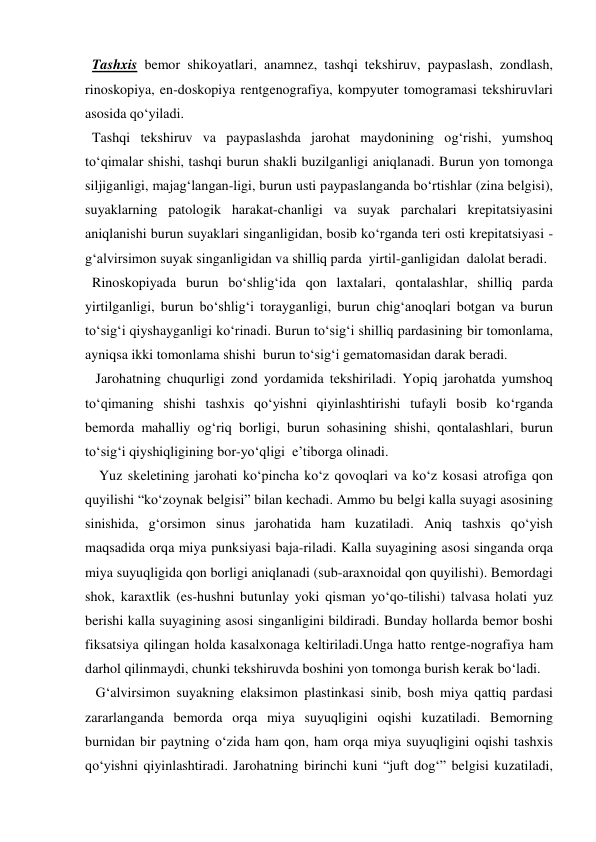   Tashxis bemor shikoyatlari, anamnez, tashqi tekshiruv, paypaslash, zondlash, 
rinoskopiya, en-doskopiya rentgenografiya, kompyuter tomogramasi tekshiruvlari 
asosida qo‘yiladi.  
  Tashqi tekshiruv va paypaslashda jarohat maydonining og‘rishi, yumshoq 
to‘qimalar shishi, tashqi burun shakli buzilganligi aniqlanadi. Burun yon tomonga 
siljiganligi, majag‘langan-ligi, burun usti paypaslanganda bo‘rtishlar (zina belgisi), 
suyaklarning patologik harakat-chanligi va suyak parchalari krepitatsiyasini 
aniqlanishi burun suyaklari singanligidan, bosib ko‘rganda teri osti krepitatsiyasi - 
g‘alvirsimon suyak singanligidan va shilliq parda  yirtil-ganligidan  dalolat beradi.  
  Rinoskopiyada burun bo‘shlig‘ida qon laxtalari, qontalashlar, shilliq parda 
yirtilganligi, burun bo‘shlig‘i torayganligi, burun chig‘anoqlari botgan va burun 
to‘sig‘i qiyshayganligi ko‘rinadi. Burun to‘sig‘i shilliq pardasining bir tomonlama, 
ayniqsa ikki tomonlama shishi  burun to‘sig‘i gematomasidan darak beradi. 
   Jarohatning chuqurligi zond yordamida tekshiriladi. Yopiq jarohatda yumshoq 
to‘qimaning shishi tashxis qo‘yishni qiyinlashtirishi tufayli bosib ko‘rganda 
bemorda mahalliy og‘riq borligi, burun sohasining shishi, qontalashlari, burun 
to‘sig‘i qiyshiqligining bor-yo‘qligi  e’tiborga olinadi.  
    Yuz skeletining jarohati ko‘pincha ko‘z qovoqlari va ko‘z kosasi atrofiga qon 
quyilishi “ko‘zoynak belgisi” bilan kechadi. Ammo bu belgi kalla suyagi asosining 
sinishida, g‘orsimon sinus jarohatida ham kuzatiladi. Aniq tashxis qo‘yish 
maqsadida orqa miya punksiyasi baja-riladi. Kalla suyagining asosi singanda orqa 
miya suyuqligida qon borligi aniqlanadi (sub-araxnoidal qon quyilishi). Bemordagi 
shok, karaxtlik (es-hushni butunlay yoki qisman yo‘qo-tilishi) talvasa holati yuz 
berishi kalla suyagining asosi singanligini bildiradi. Bunday hollarda bemor boshi 
fiksatsiya qilingan holda kasalxonaga keltiriladi.Unga hatto rentge-nografiya ham 
darhol qilinmaydi, chunki tekshiruvda boshini yon tomonga burish kerak bo‘ladi. 
   G‘alvirsimon suyakning elaksimon plastinkasi sinib, bosh miya qattiq pardasi 
zararlanganda bemorda orqa miya suyuqligini oqishi kuzatiladi. Bemorning 
burnidan bir paytning o‘zida ham qon, ham orqa miya suyuqligini oqishi tashxis 
qo‘yishni qiyinlashtiradi. Jarohatning birinchi kuni “juft dog‘” belgisi kuzatiladi, 
