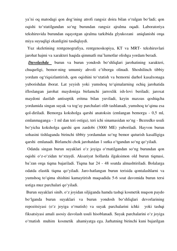 ya’ni oq matodagi qon dog‘ining atrofi rangsiz doira bilan o‘ralgan bo‘ladi; qon 
oqishi to‘xtatilgandan so‘ng burundan rangsiz ajralma oqadi. Laboratoriya 
tekshiruvida burundan oqayotgan ajralma tarkibida glyukozani  aniqlanishi orqa 
miya suyuqligi ekanligini tasdiqlaydi. 
  Yuz skeletining rentgenografiya, rentgenoskopiya, KT va MRT- tekshiruvlari 
jarohat hajmi va xarakteri haqida qimmatli ma’lumotlar olishga yordam beradi. 
   Davolashda  burun va burun yondosh bo‘shliqlari jarohatining xarakteri, 
chuqurligi, bemor-ning umumiy ahvoli e’tiborga olinadi. Shoshilinch tibbiy 
yordam og‘riqsizlantirish, qon oqishini to‘xtatish va bemorni darhol kasalxonaga 
yuborishdan iborat. Lat yeyish yoki yumshoq to‘qimalarning ochiq jarohatida 
ifloslangan jarohat maydoniga birlamchi jarroxlik ish-lovi beriladi; jaroxat 
maydoni dastlab antiseptik eritma bilan yuviladi, keyin maxsus qoshiqcha 
yordamida singan suyak va tog‘ay parchalari olib tashlanadi, yumshoq to‘qima esa 
qol-diriladi. Bemorga koksholga qarshi anatoksin (emlangan bemorga - 0,5 ml, 
emlanmaganga - 1 ml dan teri ostiga), teri ichi sinamasidan so‘ng - Bezredko usuli 
bo‘yicha koksholga qarshi qon zardobi (3000 ME) yuboriladi. Hayvon burun 
sohasini tishlaganda birinchi tibbiy yordamdan so‘ng bemor quturish kasalligiga 
qarshi  emlanadi. Birlamchi chok jarohatdan 1 sutka o‘tgandan so‘ng qo‘yiladi. 
  Odatda singan burun suyaklari o‘z joyiga o‘rnatilgandan so‘ng burundan qon 
oqishi o‘z-o‘zidan to‘xtaydi. Aksariyat hollarda ilgaksimon old burun tiqmasi, 
ba’zan orqa tiqma bajariladi. Tiqma har 24 - 48 soatda almashtiriladi. Bolalarga 
odatda elastik tiqma qo‘yiladi. Jaro-hatlangan burun terisida qontalashlarni va 
yumshoq to‘qima shishini kamaytirish maqsadida 5-6 soat davomida burun tersi 
ustiga muz parchalari qo‘yiladi. 
 Burun suyaklari sinib, o‘z joyidan siljiganda hamda tashqi kosmetik nuqson paydo 
bo‘lganda burun suyaklari va burun yondosh bo‘shliqlari devorlarining 
repozitsiyasi (o‘z joyiga o‘rnatish) va suyak parchalarini ichki  yoki tashqi 
fiksatsiyasi amali asosiy davolash usuli hisoblanadi. Suyak parchalarini o‘z joyiga 
o‘rnatish  muhim  kosmetik  ahamiyatga ega. Jarhatning birinchi kuni bajarilgan 
