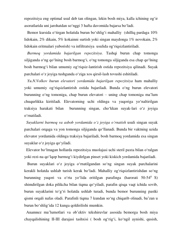 repozitsiya eng optimal usul deb tan olingan, lekin bosh miya, kalla ichining og‘ir 
asoratlarida uni jarohatdan so‘nggi 3 hafta davomida bajarsa bo‘ladi. 
   Bemor kursida o‘tirgan holatida burun bo‘shlig‘i mahalliy  (shilliq pardaga 10% 
lidokain, 2% dikain, 5% kokainni surtish yoki singan maydonga 1% novokain, 2% 
lidokain eritmalari yuborish) va infiltratsiya  usulida og‘riqsizlantiriladi. 
   Barmoq yordamida bajarilgan repozitsiya. Tashqi burun chap tomonga 
siljiganda o‘ng qo‘lning bosh barmog‘i, o‘ng tomonga siljiganda esa chap qo‘lning 
bosh barmog‘i bilan umumiy og‘riqsiz-lantirish ostida repozitsiya qilinadi. Suyak 
parchalari o‘z joyiga tushganda o‘ziga xos qirsil-lash tovushi eshitiladi.  
   Yu.N.Volkov burun elevatori yordamida bajarilgan repozitsiya ham mahalliy 
yoki umumiy og‘riqsizlantirish ostida bajariladi. Bunda o‘ng burun elevatori 
burunning o‘ng tomoniga, chap burun elevatori – uning chap tomoniga ma’lum 
chuqurlikka kiritiladi. Elevatorning uchi oldinga va yuqoriga yo‘naltirilgan 
traksiya harakati bilan  burunning singan, cho‘kkan suyak-lari o‘z joyiga 
o‘rnatiladi. 
  Suyaklarni barmoq va asbob yordamida o‘z joyiga o‘rnatish usuli singan suyak 
parchalari orqaga va yon tomonga siljiganda qo‘llanadi. Bunda bir vaktning uzida 
elevator yordamida oldinga traksiya bajariladi, bosh barmoq yordamida esa singan 
suyaklar o‘z joyiga qo‘yiladi. 
  Elevator bo‘lmagan hollarda repozitsiya muolajasi uchi steril paxta bilan o‘ralgan 
yoki rezi-na qo‘lqop barmog‘i kiydirlgan pinset yoki kiskich yordamida bajariladi.  
   Burun suyaklari o‘z joyiga o‘rnatilgandan so‘ng singan suyak parchalarini 
kerakli holatda ushlab turish kerak bo‘ladi. Mahalliy og‘riqsizlantirishdan so‘ng 
burunning yuqori va o‘rta yo‘lida eritilgan parafinga (harorati 50-540 S) 
shimdirilgan doka pilikcha bilan tiqma qo‘yiladi, parafin qisqa vaqt ichida sovib, 
burun suyaklarini to‘g‘ri holatda ushlab turadi, bunda bemor burunning pastki 
qismi orqali nafas oladi. Parafinli tiqma 7 kundan so‘ng chiqarib olinadi, ba’zan u 
burun bo‘shlig‘ida 12 kunga qoldirilishi mumkin. 
  Anamnez ma’lumotlari va ob’ektiv tekshiruvlar asosida bemorga bosh miya 
chayqalishining II-III darajasi tashxisi ( bosh og‘rig‘i, ko‘ngil aynishi, qusish, 
